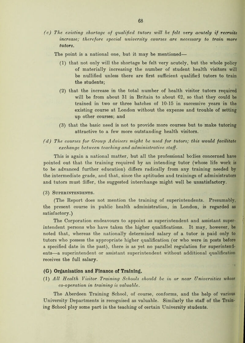 (c) The existing shortage of qualified tutors will he felt very acutely if recruits increase; therefore special university courses are necessary to train more tutors. The point is a national one, but it may be mentioned— (1) that not only will the shortage be felt very acutely, but the whole policy of materially increasing the number of student health visitors will be nullified unless there are first sufficient qualified tutors to train the students; (2) that the increase in the total number of health visitor tutors required will be from about 31 in Britain to about 62, so that they could he trained in two or three batches of 10-15 in successive years in the existing course at London without the expense and trouble of setting up other courses; and (3) that the basic need is not to provide more courses but to make tutoring attractive to a few more outstanding health visitors. (d) The courses for Group Advisers might he used for tutors; this would facilitate exchange between teaching a,nd administrative staff. This is again a national matter, but all the professional bodies concerned have pointed out that the training required by an intending tutor (whose life work is to be advanced further education) differs radically from any training needed by the intermediate grade, and that, since the aptitudes and trainings of administrators and tutors must differ, the suggested interchange might well be unsatisfactory. (3) Superintendents. (The Report does not mention the training of superintendents. Presumably, the present course in public health administration, in London, is regarded as satisfactory.) The Corporation endeavours to appoint as superintendent and assistant super- intendent persons who have taken the higher qualifications. It may, however, be noted that, whereas the nationally determined salary of a tutor is paid only to tutors who possess the appropriate higher qualification (or who were in posts before a specified date in the past), there is as yet no parallel regulation for superintend- ents—a superintendent or assistant superintendent without additional qualification receives the full salary. (G) Organisation and Finance of Training. (1) All Health Visitor Training Schools should be in or near Universities whose co-operation in training is valuable. The Aberdeen Training School, of course, conforms, and the help of various University Departments is recognised as valuable. Similarly the staff of the Train- ing School play some part in the teaching of certain University students.