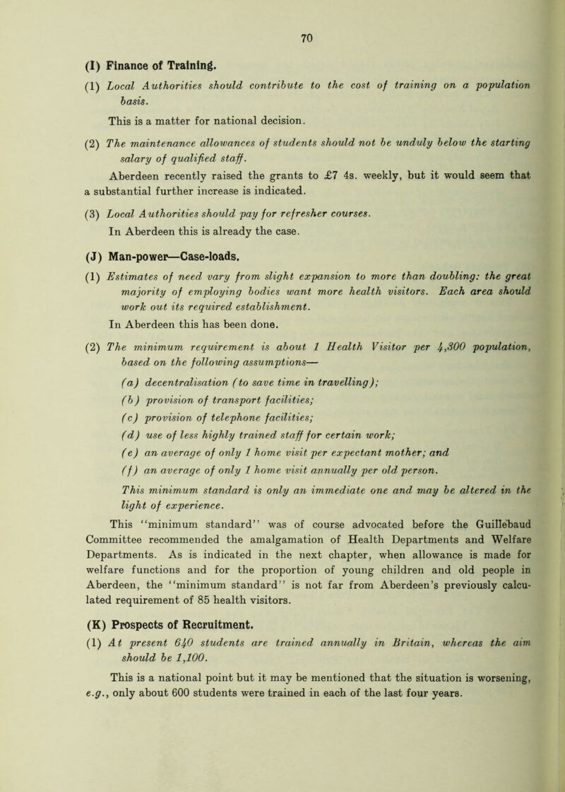 (I) Finance of Training. (1) Local Authorities should contribute to the cost of training on a population basis. This is a matter for national decision. (2) The maintenance allowances of students should not be unduly below the starting salary of qualified staff. Aberdeen recently raised the grants to £7 4s. weekly, but it would seem that a substantial further increase is indicated. (3) Local Authorities should pay for refresher courses. In Aberdeen this is already the case. (J) Man-power—Case-loads. (1) Estimates of need vary from slight expansion to more than doubling: the great majority of employing bodies want more health visitors. Each area should work out its required establishment. In Aberdeen this has been done. (2) The minimum requirement is about 1 Health Visitor per I/.,300 population, based on the following assumptions— (a) decentralisation (to save time in travelling); (b) provision of transport facilities; (c) provision of telephone facilities; (d) use of less highly trained staff for certain work; (e) an average of only 1 home visit per expectant mother; and (f) an average of only 1 home visit annually per old person. This minimum standard is only an immediate one and may be altered in the light of experience. This “minimum standard’’ was of course advocated before the Guillebaud Committee recommended the amalgamation of Health Departments and Welfare Departments. As is indicated in the next chapter, when allowance is made for welfare functions and for the proportion of young children and old people in Aberdeen, the “minimum standard” is not far from Aberdeen’s previously calcu- lated requirement of 85 health visitors. (K) Prospects of Recruitment. (1) At present 61^0 students are trained annually in Britain, whereas the aim should be 1,100. This is a national point but it may be mentioned that the situation is worsening, e.g., only about 600 students were trained in each of the last four years.