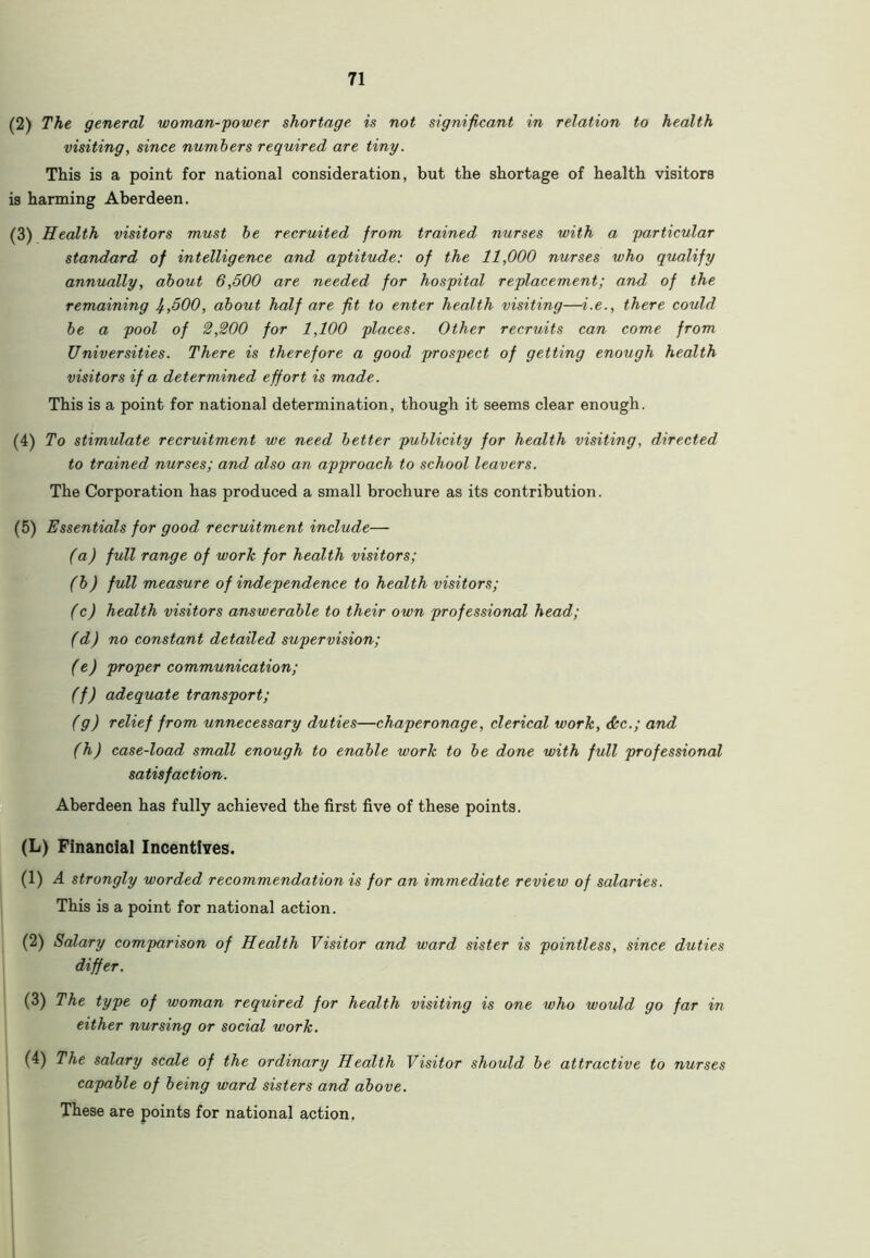 (2) The general woman-power shortage is not significant in relation to health visiting, since numbers required are tiny. This is a point for national consideration, but the shortage of health visitors is harming Aberdeen. (3) Health visitors must be recruited from trained nurses with a particular standard of intelligence and aptitude: of the 11,000 nurses who qualify annually, about 6,500 are needed for hospital replacement; and of the remaining lf.,500, about half are fit to enter health visiting—i.e., there could be a pool of 2,200 for 1,100 places. Other recruits can come from Universities. There is therefore a good prospect of getting enough health visitors if a determined effort is made. This is a point for national determination, though it seems clear enough. (4) To stimulate recruitment we need better publicity for health visiting, directed to trained nurses; and also an approach to school leavers. The Corporation has produced a small brochure as its contribution. (5) Essentials for good recruitment include— (a) full range of work for health visitors; (b) full measure of independence to health visitors; (c) health visitors answerable to their own professional head; (d) no constant detailed supervision; (e) proper communication; (f) adequate transport; (g) relief from unnecessary duties—chaperonage, clerical work, <fkc.; and (h) case-load small enough to enable work to be done with full professional satisfaction. Aberdeen has fully achieved the first five of these points. (L) Financial Incentives. (1) A strongly worded recommendation is for an immediate review of salaries. This is a point for national action. (2) Salary comparison of Health Visitor and ward sister is pointless, since duties differ. (3) The type of woman required for health visiting is one who would go far in either nursing or social work. (4) The salary scale of the ordinary Health Visitor should be attractive to nurses capable of being ward sisters and above. These are points for national action.