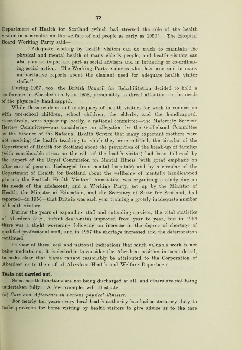 Department of Health for Scotland (which had stressed the role of the health visitor in a circular on the welfare of old people as early as 1950). The Hospital Board Working Party said— “Adequate visiting by health visitors can do much to maintain the physical and mental health of many elderly people, and health visitors can . also play an important part as social advisers and in initiating or co-ordinat- ing social action. The Working Party endorses what has been said in many authoritative reports about the clamant need for adequate health visitor staffs.” During 1957, too, the British Council for Rehabilitation decided to hold a conference in Aberdeen early in 1958, presumably to direct attention to the needs of the physically handicapped. While these evidences of inadequacy of health visitors for work in connection with pre-school children, school children, the elderly, and the handicapped, respectively, were appearing locally, a national committee—the Maternity Services Review Committee—was considering an allegation by the Guillebaud Committee on the Finance of the National Health Service that many expectant mothers were not receiving the health teaching to which they were entitled; the circular of the Department of Health for Scotland about the prevention of the break-up of families (with considerable stress on the role of the health visitor) had been followed by the Report of the Royal Commission on Mental Illness (with great emphasis on after-care of persons discharged from mental hospitals) and by a circular of the Department of Health for Scotland about the wellbeing of mentally handicapped persons; the Scottish Health Visitors’ Association was organising a study day on the needs of the adolescent; and a Working Party, set up by the Minister of Health, the Minister of Education, and the Secretary of State for Scotland, had reported—in 1956—that Britain was each year training a grossly inadequate number of health visitors. During the years of expanding staff and extending services, the vital statistics of Aberdeen (e.g., infant death-rate) improved from year to year, but in 1956 there was a slight worsening following an increase in the degree of shortage of qualified professional staff, and in 1957 the shortage increased and the deterioration continued. In view of these local and national indications that much valuable work is not being undertaken, it is desirable to consider the Aberdeen position in some detail, to make clear that blame cannot reasonably be attributed to the Corporation of Aberdeen or to the staff of Aberdeen Health and Welfare Department. Tasks not carried out. Some health functions are not being discharged at all, and others are not being undertaken fully. A few examples will illustrate— (a) Care and After-care in various physical illnesses. For nearly ten years every local health authority has had a statutory duty to make provision for home visiting by health visitors to give advice as to the care