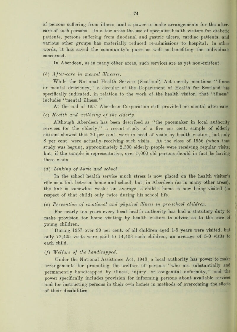 of persons suffering from illness, and a power to make arrangements for the after- care of such persons. In a few areas the use of specialist health visitors for diabetic patients, persons suffering from duodenal and gastric ulcers, cardiac patients, and various other groups has materially reduced re-admissions to hospital: in other words, it has saved the community’s purse as well as benefiting the individuals concerned. In Aberdeen, as in many other areas, such services are as yet non-existent. (b) After-care in mental illnesses. While the National Health Service (Scotland) Act merely mentions “illness or mental deficiency,” a circular of the Department of Health for Scotland has specifically indicated, in relation to the work of the health visitor, that “illness” includes “mental illness.” At the end of 1957 Aberdeen Corporation still provided no mental after-care. (c) Health and wellbeing of the elderly. Although Aberdeen has been described as “the pacemaker in local authority services for the elderly,” a recent study of a five per cent, sample of elderly citizens showed that 20 per cent, were in need of visits by health visitors, but only 8 per cent, were actually receiving such visits. At the close of 1956 (when that study was begun), approximately 2,300 elderly people were receiving regular visits; but, if the sample is representative, over 5,000 old persons should in fact be having these visits. (d) Linking of home and school. In the school health service much stress is now placed on the health visitor’s role as a link between home and school; but, in Aberdeen (as in many other areas), the link is somewhat weak: on average, a child’s home is now being visited (in respect of that child) only twice during his school life. (e) Prevention of emotional and 'physical illness in pre-school children. For nearly ten years every local health authority has had a statutory duty to make provision for home visiting by health visitors to advise as to the care of young children. During 1957 over 90 per cent, of all children aged 1-5 years were visited, but only 72,405 visits were paid to 14,403 such children, an average of 5-0 visits to each child. (/) Welfare of the handicapped. Under the National Assistance Act, 1948, a local authority has power to make arrangements for promoting the welfare of persons “who are substantially and permanently handicapped by illness, injury, or congenital deformity,” and the power specifically includes provision for informing persons about available services and for instructing persons in their own homes in methods of overcoming the effects of their disabilities.