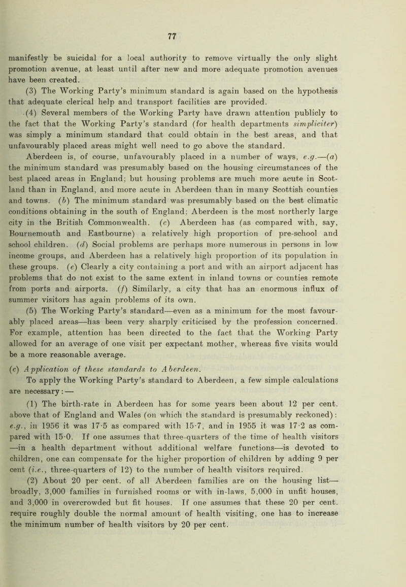 manifestly be suicidal for a local authority to remove virtually the only slight promotion avenue, at least until after new and more adequate promotion avenues have been created. (3) The Working Party’s minimum standard is again based on the hypothesis that adequate clerical help and transport facilities are provided. (4) Several members of the Working Party have drawn attention publicly to the fact that the Working Party’s standard (for health departments simpliciter) was simply a minimum standard that could obtain in the best areas, and that unfavourably placed areas might well need to go above the standard. Aberdeen is, of course, unfavourably placed in a number of ways, e.g.—(a) the minimum standard was presumably based on the housing circumstances of the best placed areas in England; but housing problems are much more acute in Scot- land than in England, and more acute in Aberdeen than in many Scottish counties and towns. (b) The minimum standard was presumably based on the best climatic conditions obtaining in the south of England; Aberdeen is the most northerly large city in the British Commonwealth, (c) Aberdeen has (as compared with, say, Bournemouth and Eastbourne) a relatively high proportion of pre-school and school children, (d) Social problems are perhaps more numerous in persons in low income groups, and Aberdeen has a relatively high proportion of its population in these groups. (e) Clearly a city containing a port and with an airport adjacent has problems that do not exist to the same extent in inland towns or counties remote from ports and airports. (/) Similarly, a city that has an enormous influx of summer visitors has again problems of its own. (5) The Working Party’s standard—even as a minimum for the most favour- ably placed areas—has been very sharply criticised by the profession concerned. For example, attention has been directed to the fact that the Working Party allowed for an average of one visit per expectant mother, whereas five visits would be a more reasonable average. (c) Application of these standards to Aberdeen. To apply the Working Party’s standard to Aberdeen, a few simple calculations are necessary: — (1) The birth-rate in Aberdeen has for some years been about 12 per cent, above that of England and Wales (on which the standard is presumably reckoned) : e.g., in 1956 it was 17-5 as compared with 15-7, and in 1955 it was 17-2 as com- pared with 15-0. If one assumes that three-quarters of the time of health visitors —in a health department without additional welfare functions—is devoted to children, one can compensate for the higher proportion of children by adding 9 per cent (i.e., three-quarters of 12) to the number of health visitors required. (2) About 20 per cent, of all Aberdeen families are on the housing list— broadly, 3,000 families in furnished rooms or with in-laws, 5,000 in unfit houses, and 3,000 in overcrowded but fit houses. If one assumes that these 20 per cent, require roughly double the normal amount of health visiting, one has to increase the minimum number of health visitors by 20 per cent.