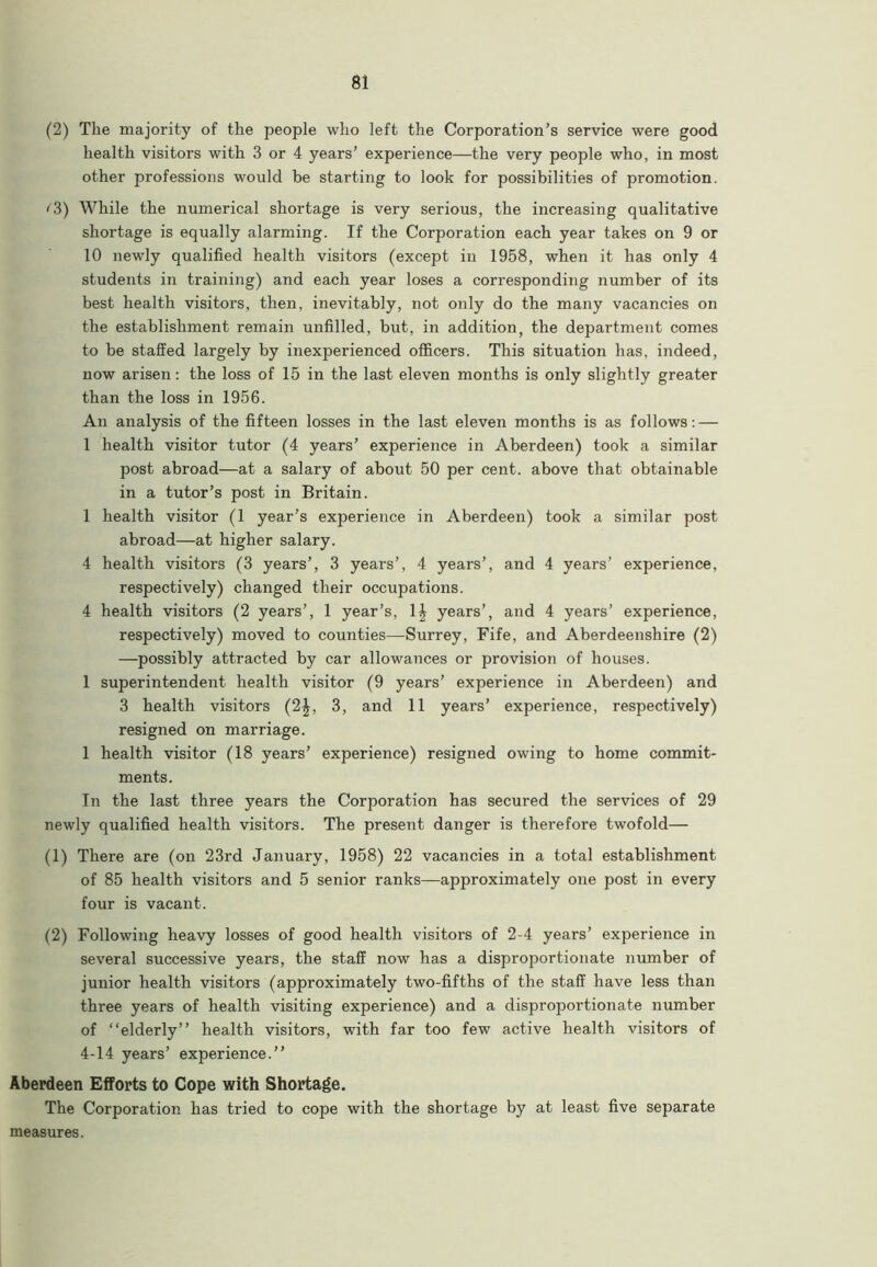 (2) The majority of the people who left the Corporation’s service were good health visitors with 3 or 4 years’ experience—the very people who, in most other professions would be starting to look for possibilities of promotion. <'3) While the numerical shortage is very serious, the increasing qualitative shortage is equally alarming. If the Corporation each year takes on 9 or 10 newly qualified health visitors (except in 1958, when it has only 4 students in training) and each year loses a corresponding number of its best health visitors, then, inevitably, not only do the many vacancies on the establishment remain unfilled, but, in addition, the department comes to be staffed largely by inexperienced officers. This situation has, indeed, now arisen: the loss of 15 in the last eleven months is only slightly greater than the loss in 1956. An analysis of the fifteen losses in the last eleven months is as follows: — 1 health visitor tutor (4 years’ experience in Aberdeen) took a similar post abroad—at a salary of about 50 per cent, above that obtainable in a tutor’s post in Britain. 1 health visitor (1 year’s experience in Aberdeen) took a similar post abroad—at higher salary. 4 health visitors (3 years’, 3 years’, 4 years’, and 4 years’ experience, respectively) changed their occupations. 4 health visitors (2 years’, 1 year’s, 1£ years’, and 4 years’ experience, respectively) moved to counties—Surrey, Fife, and Aberdeenshire (2) —possibly attracted by car allowances or provision of houses. 1 superintendent health visitor (9 years’ experience in Aberdeen) and 3 health visitors (2|, 3, and 11 years’ experience, respectively) resigned on marriage. 1 health visitor (18 years’ experience) resigned owing to home commit- ments. In the last three years the Corporation has secured the services of 29 newly qualified health visitors. The present danger is therefore twofold— (1) There are (on 23rd January, 1958) 22 vacancies in a total establishment of 85 health visitors and 5 senior ranks—approximately one post in every four is vacant. (2) Following heavy losses of good health visitors of 2-4 years’ experience in several successive years, the staff now has a disproportionate number of junior health visitors (approximately two-fifths of the staff have less than three years of health visiting experience) and a disproportionate number of “elderly” health visitors, with far too few active health visitors of 4-14 years’ experience.” Aberdeen Efforts to Cope with Shortage. The Corporation has tried to cope with the shortage by at least five separate measures.