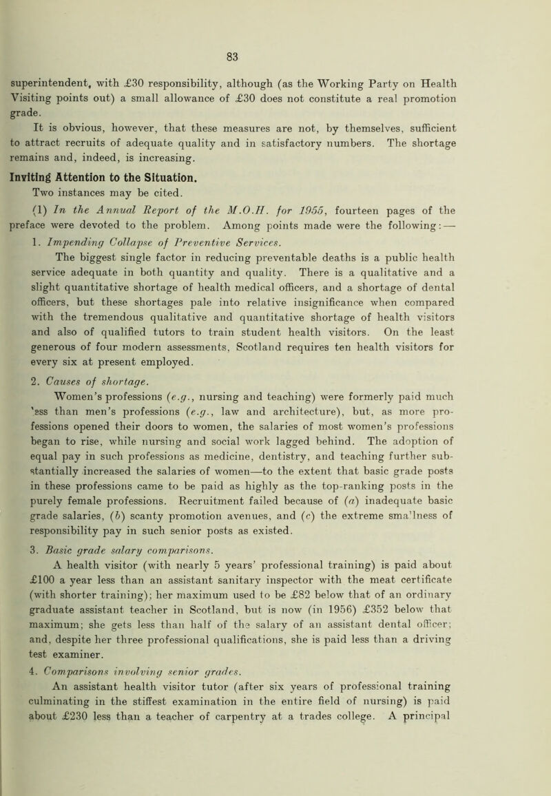 superintendent, with £30 responsibility, although (as the Working Party on Health Visiting points out) a small allowance of £30 does not constitute a real promotion grade. It is obvious, however, that these measures are not, by themselves, sufficient to attract recruits of adequate quality and in satisfactory numbers. The shortage remains and, indeed, is increasing. Inviting Attention to the Situation. Two instances may be cited. (1) In the Annual Report of the M.O.H. for 1955, fourteen pages of the preface were devoted to the problem. Among points made were the following: — 1. Impending Collapse of Preventive Services. The biggest single factor in reducing preventable deaths is a public health service adequate in both quantity and quality. There is a qualitative and a slight quantitative shortage of health medical officers, and a shortage of dental officers, but these shortages pale into relative insignificance when compared with the tremendous qualitative and quantitative shortage of health visitors and also of qualified tutors to train student health visitors. On the least generous of four modern assessments, Scotland requires ten health visitors for every six at present employed. 2. Causes of shortage. Women’s professions (e.g., nursing and teaching) were formerly paid much 'ess than men’s professions (e.g., law and architecture), but, as more pro- fessions opened their doors to women, the salaries of most women’s professions began to rise, while nursing and social work lagged behind. The adoption of equal pay in such professions as medicine, dentistry, and teaching further sub- stantially increased the salaries of women—to the extent that basic grade posts in these professions came to be paid as highly as the top-ranking posts in the purely female professions. Recruitment failed because of (a) inadequate basic grade salaries, (b) scanty promotion avenues, and (c) the extreme smaTness of responsibility pay in such senior posts as existed. 3. Basic grade salary comparisons. A health visitor (with nearly 5 years’ professional training) is paid about £100 a year less than an assistant sanitary inspector with the meat certificate (with shorter training); her maximum used to be £82 below that of an ordinary graduate assistant teacher in Scotland, but is now (in 1956) £352 below that maximum; she gets less than half of the salary of an assistant dental officer; and, despite her three professional qualifications, she is paid less than a driving test examiner. 4. Comparisons involving senior grades. An assistant health visitor tutor (after six years of professional training culminating in the stiffest examination in the entire field of nursing) is paid about £230 less than a teacher of carpentry at a trades college. A principal