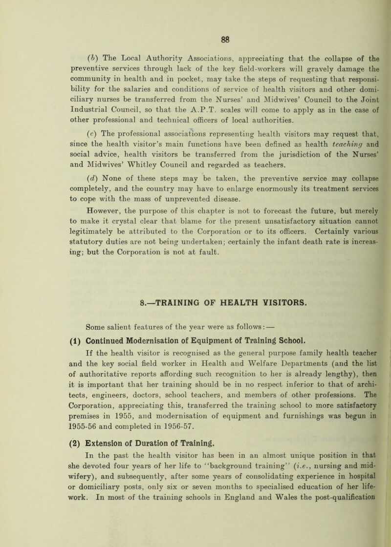 (b) The Local Authority Associations, appreciating that the collapse of the preventive services through lack of the key field-workers will gravely damage the community in health and in pocket, may take the steps of requesting that responsi- bility for the salaries and conditions of service of health visitors and other domi- ciliary nurses be transferred from the Nurses’ and Midwives’ Council to the Joint Industrial Council, so that the A.P.T. scales will come to apply as in the case of other professional and technical officers of local authorities. (c) The professional associations representing health visitors may request that, since the health visitor’s main functions have been defined as health teaching and social advice, health visitors be transferred from the jurisdiction of the Nurses’ and Midwives’ Whitley Council and regarded as teachers. (d) None of these steps may be taken, the preventive service may collapse completely, and the country may have to enlarge enormously its treatment services to cope with the mass of unprevented disease. However, the purpose of this chapter is not to forecast the future, but merely to make it crystal clear that blame for the present unsatisfactory situation cannot legitimately be attributed to the Corporation or to its officers. Certainly various statutory duties are not being undertaken; certainly the infant death rate is increas- ing; but the Corporation is not at fault. 8.—TRAINING OF HEALTH VISITORS. Some salient features of the year were as follows: — (1) Continued Modernisation of Equipment of Training School. If the health visitor is recognised as the general purpose family health teacher and the key social field worker in Health and Welfare Departments (and the list of authoritative reports affording such recognition to her is already lengthy), then it is important that her training should be in no respect inferior to that of archi- tects, engineers, doctors, school teachers, and members of other professions. The Corporation, appreciating this, transferred the training school to more satisfactory premises in 1955, and modernisation of equipment and furnishings was begun in 1955-56 and completed in 1956-57. (2) Extension of Duration of Training. In the past the health visitor has been in an almost unique position in that she devoted four years of her life to “background training’’ (i.e., nursing and mid- wifery), and subsequently, after some years of consolidating experience in hospital or domiciliary posts, only six or seven months to specialised education of her life- work. In most of the training schools in England and Wales the post-qualification