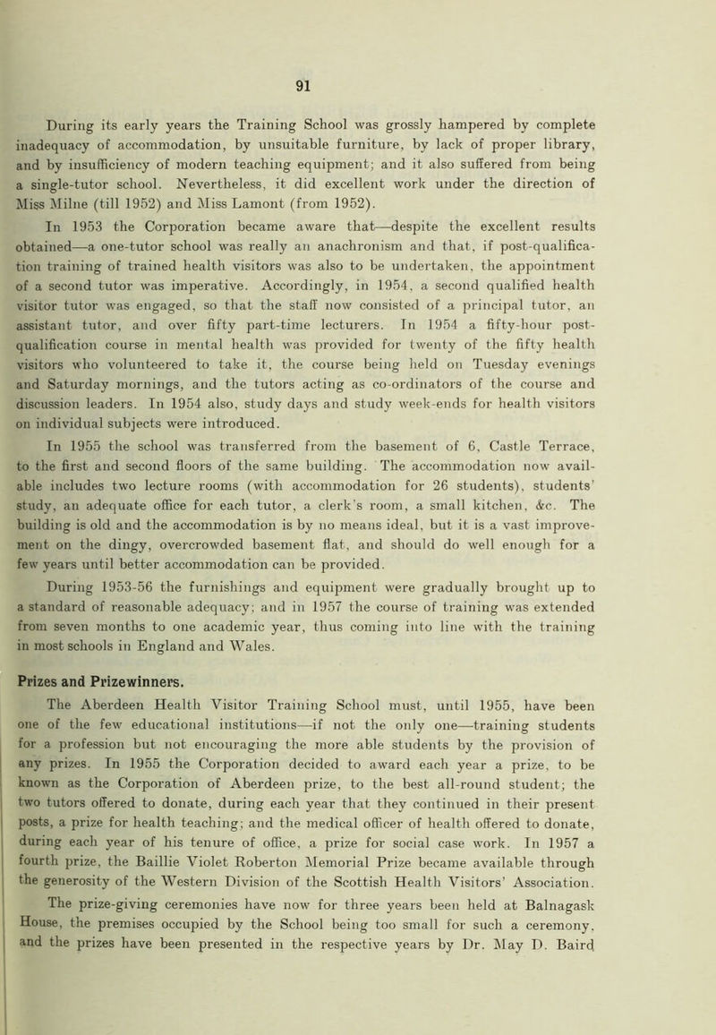 During its early years the Training School was grossly hampered by complete inadequacy of accommodation, by unsuitable furniture, by lack of proper library, and by insufficiency of modern teaching equipment; and it also suffered from being a single-tutor school. Nevertheless, it did excellent work under the direction of Miss Milne (till 1952) and Miss Lamont (from 1952). In 1953 the Corporation became aware that—despite the excellent results obtained—a one-tutor school was really an anachronism and that, if post-qualifica- tion training of trained health visitors was also to be undertaken, the appointment of a second tutor was imperative. Accordingly, in 1954, a second qualified health visitor tutor was engaged, so that the staff now consisted of a principal tutor, an assistant tutor, and over fifty part-time lecturers. In 1954 a fifty-hour post- qualification course in mental health was provided for twenty of the fifty health visitors who volunteered to take it, the course being held on Tuesday evenings and Saturday mornings, and the tutors acting as co-ordinators of the course and discussion leaders. In 1954 also, study days and study week-ends for health visitors on individual subjects were introduced. In 1955 the school was transferred from the basement of 6, Castle Terrace, to the first and second floors of the same building. The accommodation now avail- able includes two lecture rooms (with accommodation for 26 students), students’ study, an adequate office for each tutor, a clerk's room, a small kitchen, &c. The building is old and the accommodation is by no means ideal, but it is a vast improve- ment on the dingy, overcrowded basement flat, and should do well enough for a few years until better accommodation can be provided. During 1953-56 the furnishings and equipment were gradually brought up to a standard of reasonable adequacy; and in 1957 the course of training was extended from seven months to one academic year, thus coming into line with the training in most schools in England and Wales. Prizes and Prizewinners. The Aberdeen Health Visitor Training School must, until 1955, have been one of the few educational institutions—if not the only one—training students for a profession but not encouraging the more able students by the provision of any prizes. In 1955 the Corporation decided to award each year a prize, to be known as the Corporation of Aberdeen prize, to the best all-round student; the two tutors offered to donate, during each year that they continued in their present posts, a prize for health teaching; and the medical officer of health offered to donate, during each year of his tenure of office, a prize for social case work. In 1957 a fourth prize, the Baillie Violet Roberton Memorial Prize became available through the generosity of the Western Division of the Scottish Health Visitors’ Association. The prize-giving ceremonies have now for three years been held at Balnagask House, the premises occupied by the School being too small for such a ceremony, and the prizes have been presented in the respective years by I)r. May D. Baird