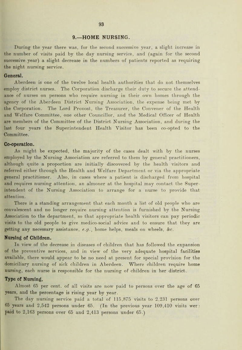 9.—HOME NURSING. During the year there was, for the second successive year, a slight increase in the number of visits paid by the day nursing service, and (again for the second successive year) a slight decrease in the numbers of patients reported as requiring the night nursing service. General. Aberdeen is one of the twelve local health authorities that do not themselves employ district nurses. The Corporation discharge their duty to secure the attend- ance of nurses on persons who require nursing in their own homes through the agency of the Aberdeen District Nursing Association, the expense being met by the Corporation. The Lord Provost, the Treasurer, the Convener of the Health and Welfare Committee, one other Councillor, and the Medical Officer of Health are members of the Committee of the District Nursing Association, and during the last four years the Superintendent Health Visitor has been co-opted to the Committee. Co-operation. As might be expected, the majority of the cases dealt with by the nurses employed by the Nursing Association are referred to them by general practitioners, although quite a proportion are initially discovered by the health visitors and referred either through the Health and Welfare Department or via the appropriate general practitioner. Also, in cases where a patient is discharged from hospital and requires nursing attention, an almoner at the hospital may contact the Super- intendent of the Nursing Association to arrange for a nurse to provide that attention. There is a standing arrangement that each month a list of old people who are convalescent and no longer require nursing attention is furnished by the Nursing Association to the department, so that, appropriate health visitors can pay periodic visits to the old people to give medico-social advice and to ensure that they are getting any necessary assistance, e.y., home helps, meals on wheels, &c. Nursing of Children. In view of the decrease in diseases of children that has followed the expansion of the preventive services, and in view of the very adequate hospital facilities available, there would appear to be no need at present for special provision for the domiciliary nursing of sick children in Aberdeen. Where children require home nursing, each nurse is responsible for the nursing of children in her district. Type of Nursing. Almost 65 per cent, of all visits are now paid to persons over the age of 65 years, and the percentage is rising year by year. The day nursing service paid a total of 115,875 visits to 2,231 persons over 65 years and 2,542 persons under 65. (In the previous year 109,410 visits wer' paid to 2,163 persons over 65 and 2,413 persons under 65.)
