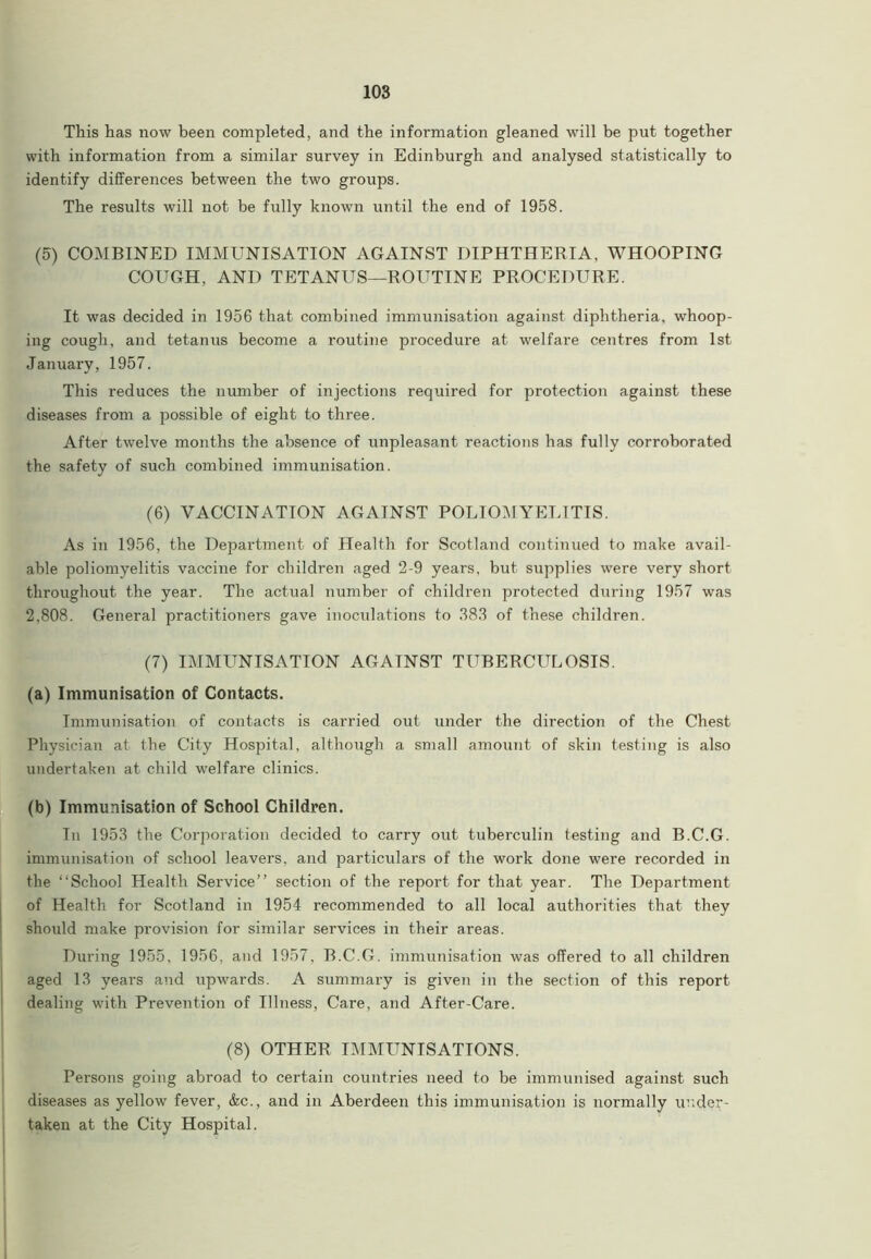 This has now been completed, and the information gleaned will be put together with information from a similar survey in Edinburgh and analysed statistically to identify differences between the two groups. The results will not be fully known until the end of 1958. (5) COMBINED IMMUNISATION AGAINST DIPHTHERIA, WHOOPING COUGH, AND TETANUS—ROUTINE PROCEDURE. It was decided in 1956 that combined immunisation against diphtheria, whoop- ing cough, and tetanus become a routine procedure at welfare centres from 1st January, 1957. This reduces the number of injections required for protection against these diseases from a possible of eight to three. After twelve months the absence of unpleasant reactions has fully corroborated the safety of such combined immunisation. (6) VACCINATION AGAINST POLIOMYELITIS. As in 1956, the Department of Health for Scotland continued to make avail- able poliomyelitis vaccine for children aged 2-9 years, but supplies were very short throughout the year. The actual number of children protected during 1957 was 2,808. General practitioners gave inoculations to 383 of these children. (7) IMMLTNISATION AGATNST TUBERCULOSIS. (a) Immunisation of Contacts. Immunisation of contacts is carried out under the direction of the Chest Physician at the City Hospital, although a small amount of skin testing is also undertaken at child welfare clinics. (b) Immunisation of School Children. Tn 1953 the Corporation decided to carry out tuberculin testing and B.C.G. immunisation of school leavers, and particulars of the work done were recorded in the “School Health Service” section of the report for that year. The Department of Health for Scotland in 1954 recommended to all local authorities that they should make provision for similar services in their areas. During 1955, 1956, and 1957, B.C.G. immunisation was offered to all children aged 13 years and upwards. A summary is given in the section of this report dealing with Prevention of Illness, Care, and After-Care. (8) OTHER IMMUNISATIONS. Persons going abroad to certain countries need to be immunised against such diseases as yellow fever, &c., and in Aberdeen this immunisation is normally under- taken at the City Hospital.