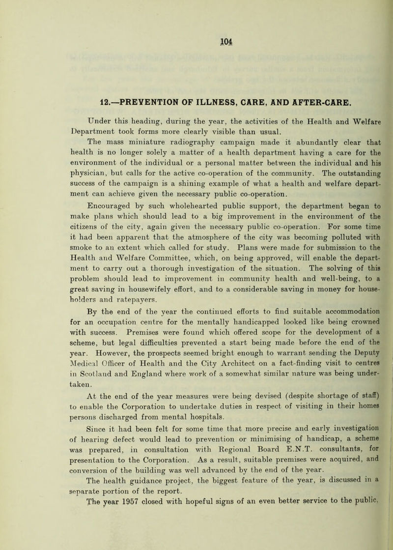 12.—PREVENTION OF ILLNESS, CARE, AND AFTER-CARE. Under this heading, during the year, the activities of the Health and Welfare Department took forms more clearly visible than usual. The mass miniature radiography campaign made it abundantly clear that health is no longer solely a matter of a health department having a care for the environment of the individual or a personal matter between the individual and his physician, but calls for the active co-operation of the community. The outstanding success of the campaign is a shining example of what a health and welfare depart- ment can achieve given the necessary public co-operation. Encouraged by such wholehearted public support, the department began to make plans which should lead to a big improvement in the environment of the citizens of the city, again given the necessary public co-operation. For some time it had been apparent that the atmosphere of the city was becoming polluted with smoke to an extent which called for study. Plans were made for submission to the Health and Welfare Committee, which, on being approved, will enable the depart- ment to carry out a thorough investigation of the situation. The solving of this problem should lead to imjDrovement in community health and well-being, to a great saving in housewifely effort, and to a considerable saving in money for house- holders and ratepayers. By the end of the year the continued efforts to find suitable accommodation for an occupation centre for the mentally handicapped looked like being crowned with success. Premises were found which offered scope for the development of a scheme, but legal difficulties prevented a start being made before the end of the year. However, the prospects seemed bright enough to warrant sending the Deputy Medical Officer of Health and the City Architect on a fact-finding visit to centres in Scotland and England where work of a somewhat similar nature was being under- taken. At the end of the year measures were being devised (despite shortage of staff) to enable the Corporation to undertake duties in respect of visiting in their homes persons discharged from mental hospitals. Since it had been felt for some time that more precise and early investigation of hearing defect would lead to prevention or minimising of handicap, a scheme was prepared, in consultation with Regional Board E.N.T. consultants, for presentation to the Corporation. As a result, suitable premises were acquired, and conversion of the building was well advanced by the end of the year. The health guidance project, the biggest feature of the year, is discussed in a separate portion of the report. The year 1957 closed with hopeful signs of an even better service to the public.