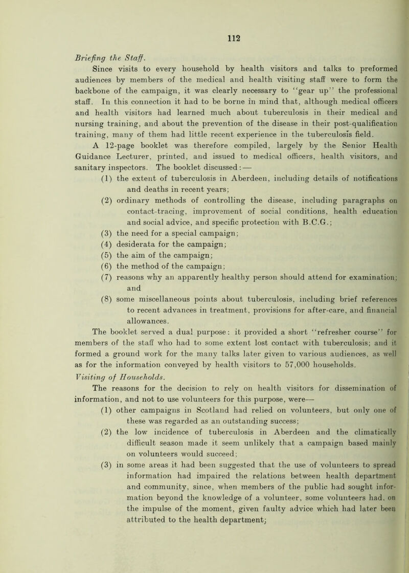 Briefing the Staff. Since visits to every household by health visitors and talks to preformed audiences by members of the medical and health visiting staff were to form the backbone of the campaign, it was clearly necessary to “gear up’’ the professional staff. In this connection it had to be borne in mind that, although medical officers and health visitors had learned much about tuberculosis in their medical and nursing training, and about the prevention of the disease in their post-qualification training, many of them had little recent experience in the tuberculosis field. A 12-page booklet was therefore compiled, largely by the Senior Health Guidance Lecturer, printed, and issued to medical officers, health visitors, and sanitary inspectors. The booklet discussed: — (1) the extent of tuberculosis in Aberdeen, including details of notifications and deaths in recent years; (2) ordinary methods of controlling the disease, including paragraphs on contact-tracing, improvement of social conditions, health education and social advice, and specific protection with B.C.G.; (3) the need for a special campaign; (4) desiderata for the campaign; (5) the aim of the campaign; (6) the method of the campaign; (7) reasons why an apparently healthy person should attend for examination; and (8) some miscellaneous points about tuberculosis, including brief references to recent advances in treatment, provisions for after-care, and financial allowances. The booklet served a dual purpose: it provided a short “refresher course’’ for members of the staff who had to some extent lost contact with tuberculosis; and it formed a ground work for the many talks later given to various audiences, as well as for the information conveyed by health visitors to 57,000 households. Visiting of Households. The reasons for the decision to rely on health visitors for dissemination of information, and not to use volunteers for this purpose, were— (1) other campaigns in Scotland had relied on volunteers, but only one of these was regarded as an outstanding success; (2) the low incidence of tuberculosis in Aberdeen and the climatically difficult season made it seem unlikely that a campaign based mainly on volunteers would succeed; (3) in some areas it had been suggested that the use of volunteers to spread information had impaired the relations between health department and community, since, when members of the public had sought infor- mation beyond the knowledge of a volunteer, some volunteers had, on the impulse of the moment, given faulty advice which had later been attributed to the health department;