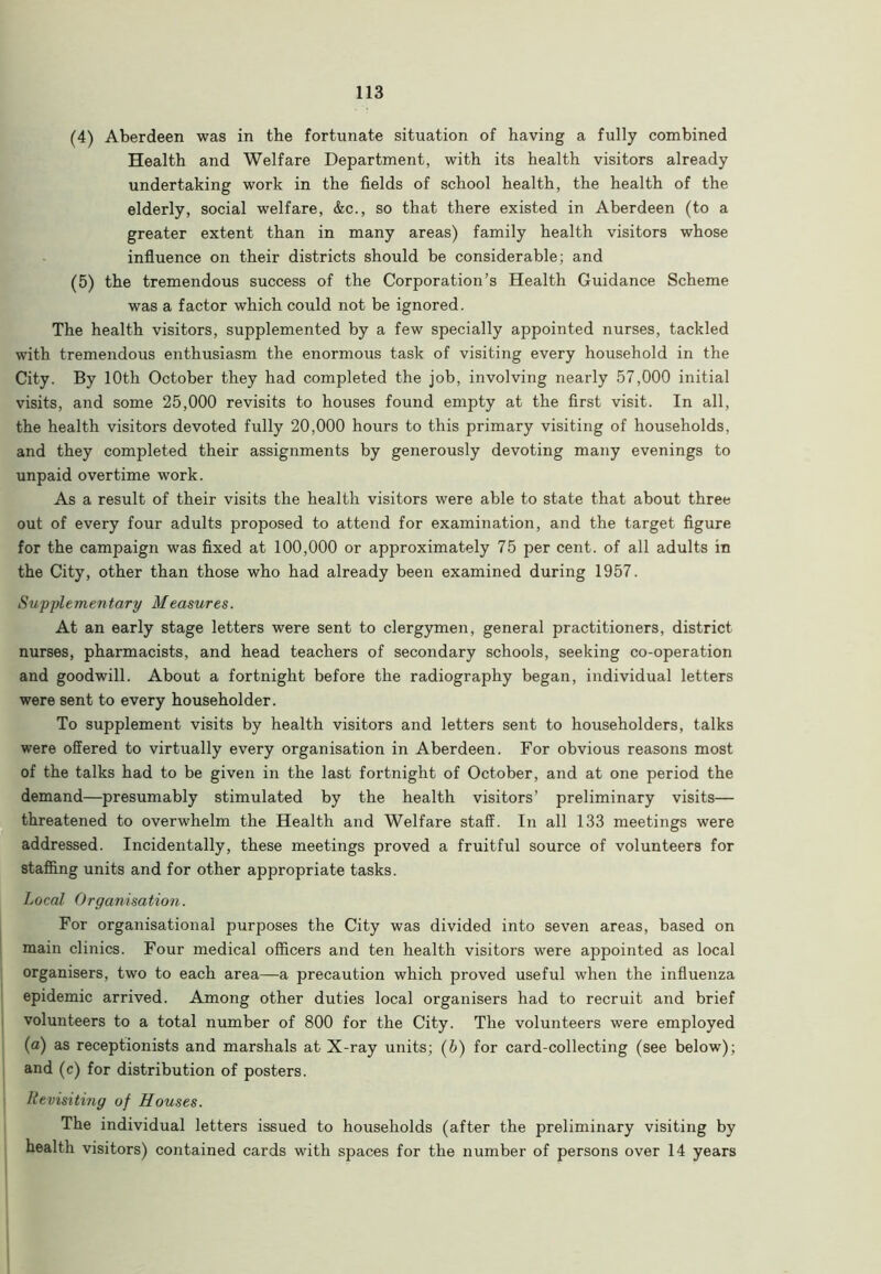 (4) Aberdeen was in the fortunate situation of having a fully combined Health and Welfare Department, with its health visitors already undertaking work in the fields of school health, the health of the elderly, social welfare, &c., so that there existed in Aberdeen (to a greater extent than in many areas) family health visitors whose influence on their districts should be considerable; and (5) the tremendous success of the Corporation’s Health Guidance Scheme was a factor which could not be ignored. The health visitors, supplemented by a few specially appointed nurses, tackled with tremendous enthusiasm the enormous task of visiting every household in the City. By 10th October they had completed the job, involving nearly 57,000 initial visits, and some 25,000 revisits to houses found empty at the first visit. In all, the health visitors devoted fully 20,000 hours to this primary visiting of households, and they completed their assignments by generously devoting many evenings to unpaid overtime work. As a result of their visits the health visitors were able to state that about three out of every four adults proposed to attend for examination, and the target figure for the campaign was fixed at 100,000 or approximately 75 per cent, of all adults in the City, other than those who had already been examined during 1957. Supplementary Measures. At an early stage letters were sent to clergymen, general practitioners, district nurses, pharmacists, and head teachers of secondary schools, seeking co-operation and goodwill. About a fortnight before the radiography began, individual letters were sent to every householder. To supplement visits by health visitors and letters sent to householders, talks were offered to virtually every organisation in Aberdeen. For obvious reasons most of the talks had to be given in the last fortnight of October, and at one period the demand—presumably stimulated by the health visitors’ preliminary visits— threatened to overwhelm the Health and Welfare staff. In all 133 meetings were addressed. Incidentally, these meetings proved a fruitful source of volunteers for staffing units and for other appropriate tasks. Local Organisation. For organisational purposes the City was divided into seven areas, based on main clinics. Four medical officers and ten health visitors were appointed as local organisers, two to each area—a precaution which proved useful when the influenza epidemic arrived. Among other duties local organisers had to recruit and brief volunteers to a total number of 800 for the City. The volunteers were employed (a) as receptionists and marshals at X-ray units; (b) for card-collecting (see below); and (c) for distribution of posters. Revisiting of Houses. The individual letters issued to households (after the preliminary visiting by health visitors) contained cards with spaces for the number of persons over 14 years