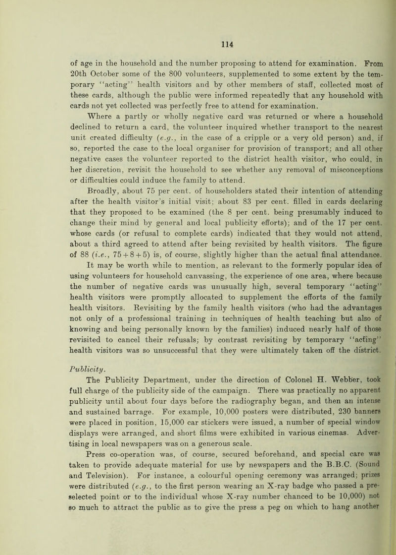 of age in the household and the number proposing to attend for examination. From 20th October some of the 800 volunteers, supplemented to some extent by the tem- porary “acting” health visitors and by other members of staff, collected most of these cards, although the public were informed repeatedly that any household with cards not yet collected was perfectly free to attend for examination. Where a partly or wholly negative card was returned or where a household declined to return a card, the volunteer inquired whether transport to the nearest unit created difficulty (e.g., in the case of a cripple or a very old person) and, if so, reported the case to the local organiser for provision of transport; and all other negative cases the volunteer reported to the district health visitor, who could, in her discretion, revisit the household to see whether any removal of misconceptions or difficulties could induce the family to attend. Broadly, about 75 per cent, of householders stated their intention of attending after the health visitor’s initial visit; about 83 per cent, filled in cards declaring that they proposed to be examined (the 8 per cent, being presumably induced to change their mind by general and local publicity efforts); and of the 17 per cent, whose cards (or refusal to complete cards) indicated that they would not attend, about a third agreed to attend after being revisited by health visitors. The figure of 88 (i.e., 75 + 8 + 5) is, of course, slightly higher than the actual final attendance. It may be worth while to mention, as relevant to the formerly popular idea of using volunteers for household canvassing, the experience of one area, where because the number of negative cards was unusually high, several temporary “acting” health visitors were promptly allocated to supplement the efforts of the family health visitors. Revisiting by the family health visitors (who had the advantages not only of a professional training in techniques of health teaching but also of knowing and being personally known by the families) induced nearly half of those revisited to cancel their refusals; by contrast revisiting by temporary “acting'' health visitors was so unsuccessful that they were ultimately taken off the district. Publicity. The Publicity Department, under the direction of Colonel H. Webber, took full charge of the publicity side of the campaign. There was practically no apparent publicity until about four days before the radiography began, and then an intense and sustained barrage. For example, 10,000 posters were distributed, 230 banners were placed in position, 15,000 car stickers were issued, a number of special window displays were arranged, and short films were exhibited in various cinemas. Adver- tising in local newspapers was on a generous scale. Press co-operation was, of course, secured beforehand, and special care was taken to provide adequate material for use by newspapers and the B.B.C. (Sound and Television). For instance, a colourful opening ceremony was arranged; prizes were distributed {e.g., to the first person wearing an X-ray badge who passed a pre- selected point or to the individual whose X-ray number chanced to be 10,000) not so much to attract the public as to give the press a peg on which to hang another