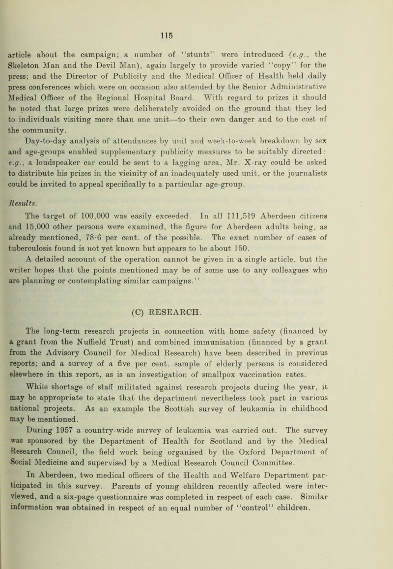 article about the campaign; a number of “stunts” were introduced {e.g., the Skeleton Man and the Devil Man), again largely to provide varied “copy” for the press; and the Director of Publicity and the Medical Officer of Health held daily press conferences which were on occasion also attended by the Senior Administrative Medical Officer of the Regional Hospital Board. With regard to prizes it should be noted that large prizes were deliberately avoided on the ground that they led to individuals visiting more than one unit—to their own danger and to the cost of the community. Day-to-day analysis of attendances by unit and week-to-week breakdown by sex and age-groups enabled supplementary publicity measures to be suitably directed: e.g., a loudspeaker car could be sent to a lagging area, Mr. X-ray could be asked to distribute his prizes in the vicinity of an inadequately used unit, or the journalists could be invited to appeal specifically to a particular age-group. Results. The target of 100,000 was easily exceeded. In all 111,519 Aberdeen citizens and 15,000 other persons were examined, the figure for Aberdeen adults being, as already mentioned, 78-6 per cent, of the possible. The exact number of cases of tuberculosis found is not yet known but appears to be about 150. A detailed account of the operation cannot be given in a single article, but the writer hopes that the points mentioned may be of some use to any colleagues who are planning or contemplating similar campaigns.” (C) RESEARCH. The long-term research projects in connection with home safety (financed by a grant from the Nuffield Trust) and combined immunisation (financed by a grant from the Advisory Council for Medical Research) have been described in previous reports; and a survey of a five per cent, sample of elderly persons is considered elsewhere in this report, as is an investigation of smallpox vaccination rates. While shortage of staff militated against research projects during the year, it may be appropriate to state that the department nevertheless took part in various national projects. As an example the Scottish survey of leukaemia in childhood may be mentioned. During 1957 a country-wide survey of leukaemia was carried out. The survey was sponsored by the Department of Health for Scotland and by the Medical Research Council, the field work being organised by the Oxford Department of Social Medicine and supervised by a Medical Research Council Committee. In Aberdeen, two medical officers of the Health and Welfare Department par- ticipated in this survey. Parents of young children recently affected were inter- viewed, and a six-page questionnaire was completed in respect of each case. Similar information was obtained in respect of an equal number of “control” children.