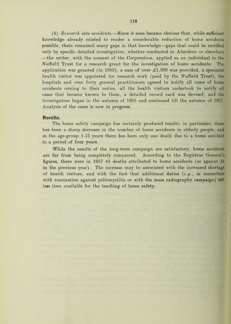 (4) Research into accidents.—Since it soon became obvious that, while sufficient knowledge already existed to render a considerable reduction of home accidents possible, there remained many gaps in that knowledge—gaps that could be rectified only by specific detailed investigation, whether conducted in Aberdeen or elsewhere —the writer, with the consent of the Corporation, applied as an individual to the Nuffield Trust for a research grant for the investigation of home accidents. The application was granted (in 1955), a sum of over £1,300 was provided, a specialist health visitor was appointed for research work (paid by the Nuffield Trust), the hospitals and over forty general practitioners agreed to notify all cases of home accidents coming to their notice, all the health visitors undertook to notify all cases that became known to them, a detailed record card was devised, and the investigation began in the autumn of 1955 and continued till the autumn of 1957. Analysis of the cases is now in progress. Results. The home safety campaign has certainly produced results; in particular, there has been a sharp decrease in the number of home accidents in elderly people, and in the age-group 1-15 years there has been only one death due to a home accident in a period of four years. While the results of the long-term campaign are satisfactory, home accidents are far from being completely conquered. According to the Registrar General’s figures, there were in 1957 44 deaths attributed to home accidents (as against 34 in the previous year). The increase may be associated with the increased shortage of health visitors, and with the fact that additional duties (e.g., in connection with vaccination against poliomyelitis or with the mass radiography campaign) left less time available for the teaching of home safety.