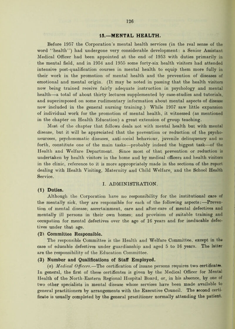 13.—MENTAL HEALTH. Before 1957 the Corporation’s mental health services (in the real sense of the word “health”) had undergone very considerable development: a Senior Assistant Medical Officer had been appointed at the end of 1953 with duties primarily in the mental field, and in 1954 and 1955 some forty-six health visitors had attended intensive post-qualification courses in mental health to equip them more fully in their work in the promotion of mental health and the prevention of diseases of emotional and mental origin. (It may be noted in passing that the health visitors now being trained receive fairly adequate instruction in psychology and mental health—a total of about thirty lectures supplemented by case-studies and tutorials, and superimposed on some rudimentary information about mental aspects of disease now included in the general nursing training.) While 1957 saw little expansion of individual work for the promotion of mental health, it witnessed (as mentioned in the chapter on Health Education) a great extension of group teaching. Most of the chapter that follows deals not with mental health but with mental disease, but it will be appreciated that the prevention or reduction of the psycho- neuroses, psychosomatic diseases, anti-social behaviour, juvenile delinquency and so forth, constitute one of the main tasks—probably indeed the biggest task—of the Health and Welfare Department. Since most of that prevention or reduction is undertaken by health visitors in the home and by medical officers and health visitors in the clinic, reference to it is more appropriately made in the sections of the report dealing with Health Visiting, Maternity and Child Welfare, and the School Health Service. I. ADMINISTRATION. (1) Duties. Although the Corporation have no responsibility for the institutional care of the mentally sick, they are responsible for each of the following aspects:—Preven- tion of mental disease; ascertainment, care and after-care of mental defectives and mentally ill persons in their own homes; and provision of suitable training and occupation for mental defectives over the age of 16 years and for ineducable defec- tives under that age. (2) Committee Responsible. The responsible Committee is the Health and Welfare Committee, except in the case of educable defectives under guardianship and aged 5 to 16 years. The latter are the responsibility of the Education Committee. (3) Number and Qualifications of Staff Employed. (a) Medical Officers.—The certification of insane persons requires two certificates. In general, the first of these certificates is given by the Medical Officer for Mental Health of the North-Eastern Regional Hospital Board, or, in his absence, by one of two other specialists in mental disease whose services have been made available to general practitioners by arrangements with the Executive Council. The second certi- ficate is usually completed by the general practitioner normally attending the patient.