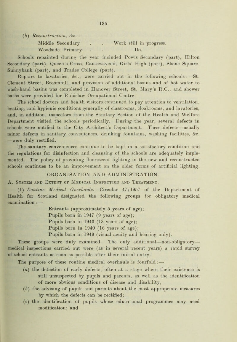 (b) Reconstruction, &c.— Middle Secondary . . Work still in progress. Woodside Primary . . Do. Schools repainted during the year included Powis Secondary (part), Hilton Secondary (part). Queen’s Cross, Causewayend, Girls’ High (part), Skene Square, Sunnvbank (part), and Trades College (part). Repairs to lavatories, &c., were carried out in the following schools:—St. Clement Street, Broomhill, and provision of additional basins and of hot water to wash-hand basins was conrpleted in Hanover Street, St. Mary’s R.C., and shower baths were provided for Rubislaw Occupational Centre. The school doctors and health visitors continued to pay attention to ventilation, heating, and hygienic conditions generally of classrooms, cloakrooms, and lavatories, and. in addition, inspectors from the Sanitary Section of the Health and Welfare Department visited the schools periodically. During the year, several defects in schools were notified to the City Architect’s Department. These defects—usually minor defects in sanitary conveniences, drinking fountains, washing facilities, &c. —were duly rectified. The sanitary conveniences continue to be kept in a satisfactory condition and the regulations for disinfection and cleansing of the schools are adequately imple- mented. The policy of providing fluorescent lighting in the new and reconstructed schools continues to be an improvement on the older forms of artificial lighting. ORGANISATION AND ADMINISTRATION. A. System and Extent of Medical Inspection and Treatment. (1) Routine Medical Overhauls.—Circular 47/1957 of the Department of Health for Scotland designated the following groups for obligatory medical examination: — Entrants (approximately 5 years of age); Pupils born in 1947 (9 years of age); Pupils born in 1943 (13 years of age); Pupils born in 1940 (16 years of age); Pupils born in 1949 (visual acuity and hearing only). These groups were duly examined. The only additional—non-obligatory— medical inspections carried out were (as in several recent years) a rapid survey of school entrants as soon as possible after their initial entry. The purpose of these routine medical overhauls is fourfold: — (а) the detection of early defects, often at a stage where their existence is still unsuspected by pupils and parents, as well as the identification of more obvious conditions of disease and disability; (б) the advising of pupils and parents about the most appropriate measures by which the defects can be rectified; (c) the identification of pupils whose educational programmes may need modification; and