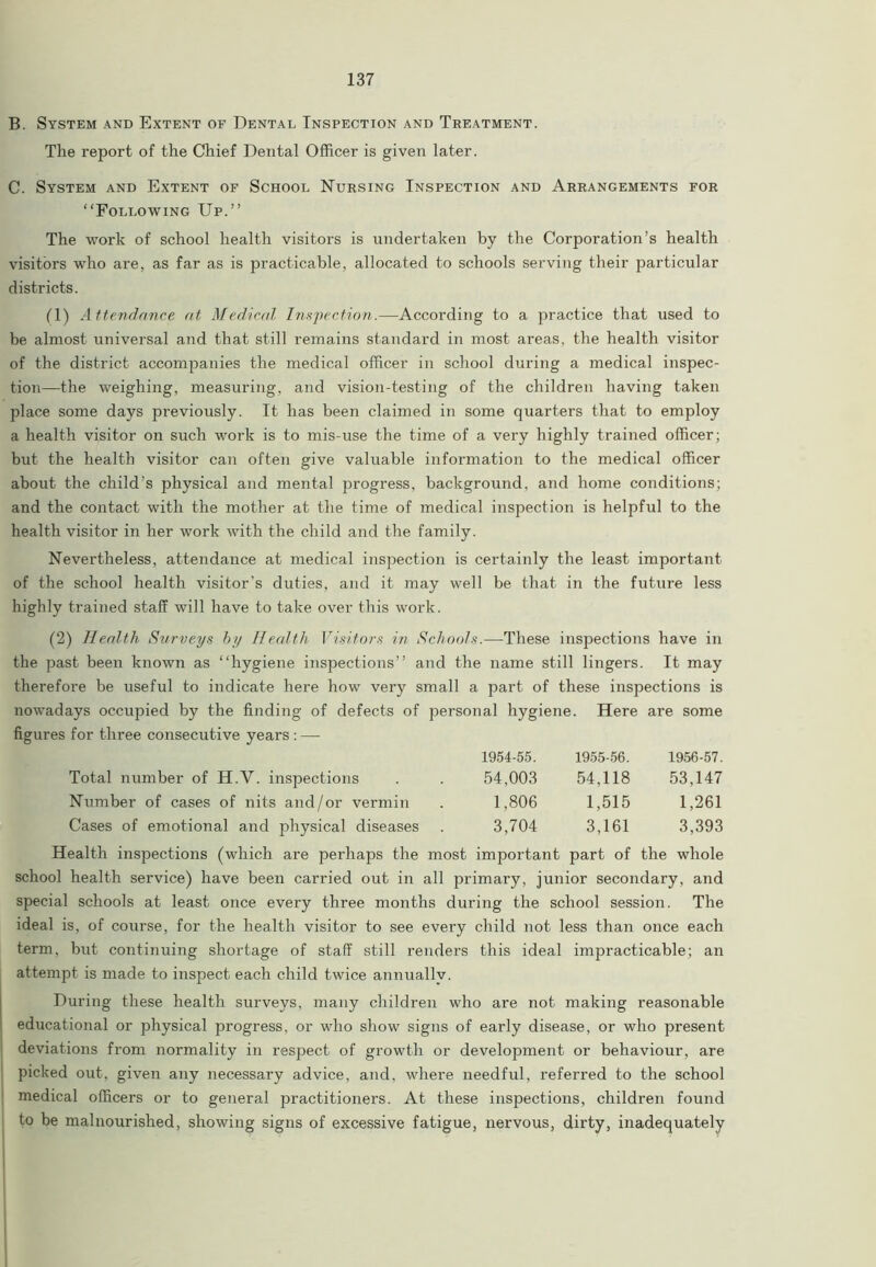 B. System and Extent of Dental Inspection and Treatment. The report of the Chief Dental Officer is given later. C. System and Extent of School Nursing Inspection and Arrangements for “Following Up.” The work of school health visitors is undertaken by the Corporation’s health visitors who are, as far as is practicable, allocated to schools serving their particular districts. fl) Attendance at Medical Inspection.—According to a practice that used to be almost universal and that still remains standard in most areas, the health visitor of the district accompanies the medical officer in school during a medical inspec- tion—the weighing, measuring, and vision-testing of the children having taken place some days previously. It has been claimed in some quarters that to employ a health visitor on such work is to mis-use the time of a very highly trained officer; but the health visitor can often give valuable information to the medical officer about the child’s physical and mental progress, background, and home conditions; and the contact with the mother at the time of medical inspection is helpful to the health visitor in her work with the child and the family. Nevertheless, attendance at medical inspection is certainly the least important of the school health visitor’s duties, and it may well be that in the future less highly trained staff will have to take over this work. (2) Health Surveys by Health Visitors in Schools.—These inspections have in the past been known as “hygiene inspections” and the name still lingers. It may therefore be useful to indicate here how very small a part of these inspections is nowadays occupied by the finding of defects of personal hygiene. Here are some figures for three consecutive years : — 1954-55. 1955-56. 1956-57. Total number of H.Y. inspections 54,003 54,118 53,147 Number of cases of nits and/or vermin 1,806 1,515 1,261 Cases of emotional and physical diseases 3,704 3,161 3,393 Health inspections (which are perhaps the most important part of the whole school health service) have been carried out in all primary, junior secondary, and special schools at least once every three months during the school session. The ideal is, of course, for the health visitor to see every child not less than once each term, but continuing shortage of staff still renders this ideal impracticable; an attempt is made to inspect each child twice annually. During these health surveys, many children who are not making reasonable educational or physical progress, or who show signs of early disease, or who present deviations from normality in respect of growth or development or behaviour, are picked out, given any necessary advice, and, where needful, referred to the school medical officers or to general practitioners. At these inspections, children found to be malnourished, showing signs of excessive fatigue, nervous, dirty, inadequately