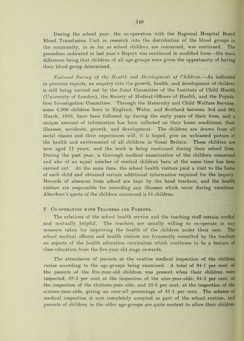 During the school year, the co-operation with the Regional Hospital Board Blood Transfusion Unit in research into the distribution of the blood groups in the community, in so far as school children are concerned, was continued. The procedure indicated in last year's Report was continued in modified form—the main difference being that children of all age-groups were given the opportunity of having their blood group determined. National Survey of the Health and Development of Children.—As indicated in previous reports, an enquiry into the growth, health, and development of children is still being carried out by the Joint Committee of the Institute of Child Health (University of London), the Society of Medical Officers of Health, and the Popula- tion Investigation Committee. Through the Maternity and Child Welfare Services, some 6,000 children horn in England, Wales, and Scotland between 3rd and 9th March, 1946, have been followed up during the early years of their lives, and a unique amount of information has been collected on their home conditions, their illnesses, accidents, growth, and development. The children are drawn from all social classes and their experiences will, it is hoped, give an unbiassed picture of the health and environment of all children in Great Britain. These children are now aged 11 years, and the work is being continued during their school lives. During the past year, a thorough medical examination of the children concerned and also of an equal number of control children born at the same time has been carried out. At the same time, the school health visitors paid a visit to the home of each child and obtained certain additional information required for the inquiry. Records of absences from school are kept by the head teachers, and the health visitors are responsible for recording any illnesses which occur during vacations. Aberdeen's quota of the children concerned is 14 children. F. Co-operation with Teachers and Parents. The relations of the school health service and the teaching staff remain cordial and mutually helpful. The teachers are usually willing to co-operate in any measure taken for improving the health of the children under their care. The school medical officers and health visitors are frequently consulted by the teachers on aspects of the health education curriculum which continues to be a feature of class education from the five-year-old stage onwards. The attendance of parents at the routine medical inspection of the children varies according to the age-groups being examined. A total of 94-7 per cent, of the parents of the five-year-old children was present when their children were inspected; 88-3 per cent at the inspection of the nine-year-olds; 64-3 per cent, at the inspection of the thirteen-year-olds; and 23-6 per cent, at the inspection of the sixteen-year-olds, giving an over-all percentage of 81 1 per cent. The scheme of medical inspection is now completely accepted as part of the school routine, and parents of children in the older age-groups are quite content to allow their children