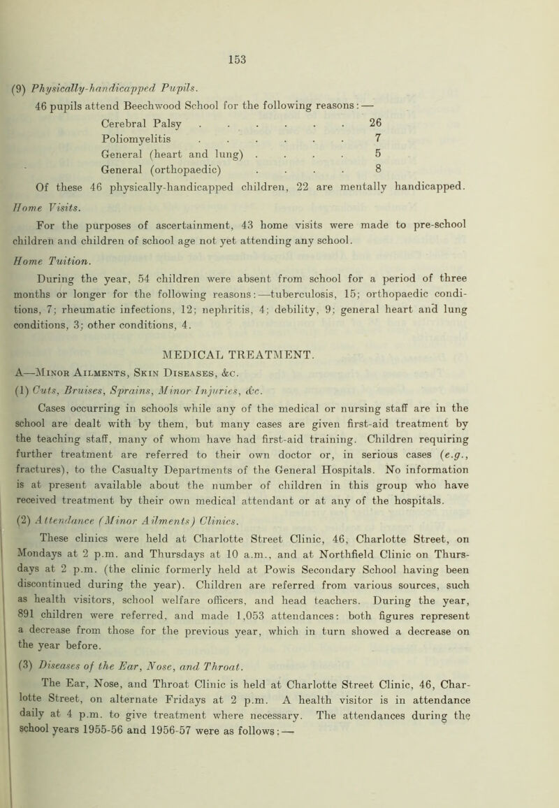 (9) Physically-handicapped Pupils. 46 pupils attend Beechwood School for the following reasons: — Cerebral Palsy ...... 26 Poliomyelitis ...... 7 General (heart and lung) .... 5 General (orthopaedic) .... 8 Of these 46 physically-handicapped children, 22 are mentally handicapped. Home Visits. For the purj>oses of ascertainment, 43 home visits were made to pre-school children and children of school age not yet attending any school. Home Tuition. During the year, 54 children were absent from school for a period of three months or longer for the following reasons:—tuberculosis, 15; orthopaedic condi- tions, 7; rheumatic infections, 12; nephritis, 4; debility, 9; general heart and lung conditions, 3; other conditions, 4. MEDICAL TREATMENT. A—Minor Ailments, Skin Diseases, &c. (1) Cuts, Bruises, Sprains, Minor Injuries, dec. Cases occurring in schools while any of the medical or nursing staff are in the school are dealt with by them, but many cases are given first-aid treatment by the teaching staff, many of whom have had first-aid training. Children requiring further treatment are referred to their own doctor or, in serious cases (e.g., fractures), to the Casualty Departments of the General Hospitals. No information is at present available about the number of children in this group who have received treatment by their own medical attendant or at any of the hospitals. (2) Attendance (Minor Ailments) Clinics. These clinics were held at Charlotte Street Clinic, 46, Charlotte Street, on Mondays at 2 p.m. and Thursdays at 10 a.m., and at Northfield Clinic on Thurs- days at 2 p.m. (the clinic formerly held at Powis Secondary School having been discontinued during the year). Children are referred from various sources, such as health visitors, school welfare officers, and head teachers. During the year, 891 children were referred, and made 1,053 attendances: both figures represent a decrease from those for the previous year, which in turn showed a decrease on the year before. (3) Diseases of the Ear, Nose, and Throat. The Ear, Nose, and Throat Clinic is held at Charlotte Street Clinic, 46, Char- lotte Street, on alternate Fridays at 2 p.m. A health visitor is in attendance daily at 4 p.m. to give treatment where necessary. The attendances during the school years 1955-56 and 1956-57 were as follows;—-