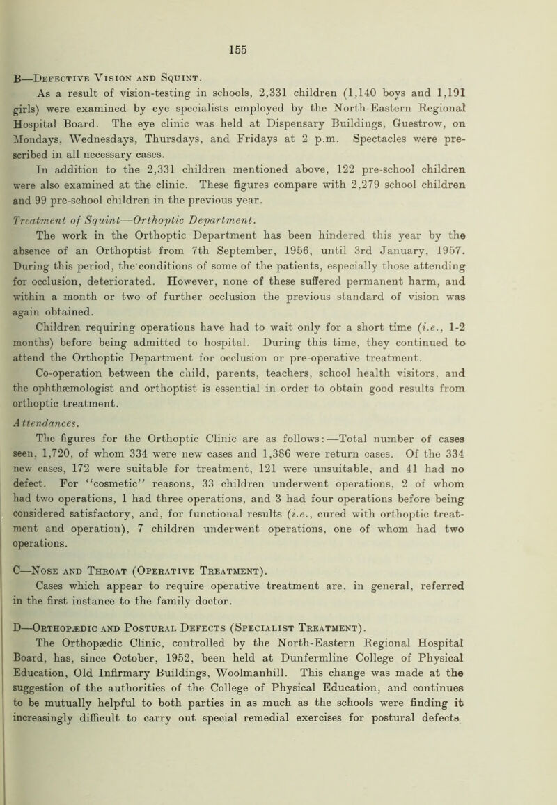 B—Defective Vision and Squint. As a result of vision-testing in schools, 2,331 children (1,140 boys and 1,191 girls) were examined by eye specialists employed by the North-Eastern Regional Hospital Board. The eye clinic was held at Dispensary Buildings, Guestrow, on Mondays, Wednesdays, Thursdays, and Fridays at 2 p.m. Spectacles were pre- scribed in all necessary cases. In addition to the 2,331 children mentioned above, 122 pre-school children were also examined at the clinic. These figures compare with 2,279 school children and 99 pre-school children in the previous year. Treatment of Squint—Orthoptic Department. The work in the Orthoptic Department has been hindered this year by the absence of an Orthoptist from 7th September, 1956, until 3rd January, 1957. During this period, the conditions of some of the patients, especially those attending for occlusion, deteriorated. However, none of these suffered permanent harm, and within a month or two of further occlusion the previous standard of vision was again obtained. Children requiring operations have had to wait only for a short time (i.e., 1-2 months) before being admitted to hospital. During this time, they continued to attend the Orthoptic Department for occlusion or pre-operative treatment. Co-operation between the child, parents, teachers, school health visitors, and the ophthaemologist and orthoptist is essential in order to obtain good results from orthoptic treatment. A ttendances. The figures for the Orthoptic Clinic are as follows:—Total number of cases seen, 1,720, of whom 334 were new cases and 1,386 were return cases. Of the 334 new cases, 172 were suitable for treatment, 121 were unsuitable, and 41 had no defect. For “cosmetic” reasons, 33 children underwent operations, 2 of whom had two operations, 1 had three operations, and 3 had four operations before being considered satisfactory, and, for functional results (i.e., cured with orthoptic treat- ment and operation), 7 children underwent operations, one of whom had two operations. C—Nose and Throat (Operative Treatment). Cases which appear to require operative treatment are, in general, referred in the first instance to the family doctor. D—Orthopedic and Postural Defects (Specialist Treatment). The Orthopaedic Clinic, controlled by the North-Eastern Regional Hospital Board, has, since October, 1952, been held at Dunfermline College of Physical Education, Old Infirmary Buildings, Woolmanhill. This change was made at the suggestion of the authorities of the College of Physical Education, and continues to be mutually helpful to both parties in as much as the schools were finding it increasingly difficult to carry out special remedial exercises for postural defects