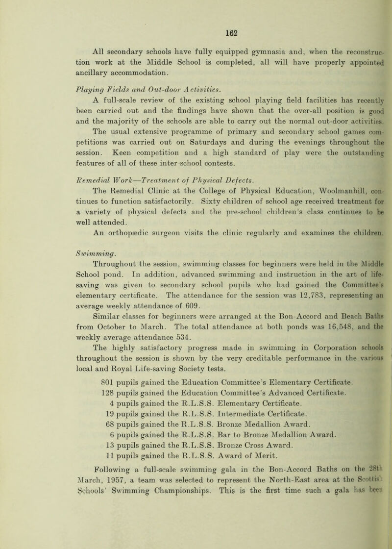 All secondary schools have fully equipped gymnasia and, when the reconstruc- tion work at the Middle School is completed, all will have properly appointed ancillary accommodation. Playing Fields and Out-door Activities. A full-scale review of the existing school playing field facilities has recently been carried out and the findings have shown that the over-all position is good and the majority of the schools are able to carry out the normal out-door activities. The usual extensive programme of primary and secondary school games com- petitions was carried out on Saturdays and during the evenings throughout the session. Keen competition and a high standard of play were the outstanding features of all of these inter-school contests. Remedial Work—Treatment of Physical Defects. The Remedial Clinic at the College of Physical Education, Woolmanhill, con tinues to function satisfactorily. Sixty children of school age received treatment for a variety of physical defects and the pre-school children's class continues to be well attended. An orthopaedic surgeon visits the clinic regularly and examines the children. Swimming. Throughout the session, swimming classes for beginners were held in the Middle School pond. In addition, advanced swimming and instruction in the art of life- saving was given to secondary school pupils who had gained the Committee's elementary certificate. The attendance for the session was 12,783, representing an average weekly attendance of 609. Similar classes for beginners were arranged at the Bon-Accord and Beach Baths from October to March. The total attendance at both ponds was 16,548, and the weekly average attendance 534. The highly satisfactory progress made in swimming in Corporation schools throughout the session is shown by the very creditable performance in the various local and Royal Life-saving Society tests. 801 pupils gained the Education Committee’s Elementary Certificate. 128 pupils gained the Education Committee’s Advanced Certificate. 4 pupils gained the R.L.S.S. Elementary Certificate. 19 pupils gained the R.L.S.S. Intermediate Certificate. 68 pupils gained the R.L.S.S. Bronze Medallion Award. 6 pupils gained the R.L.S.S. Bar to Bronze Medallion Award. 13 pupils gained the R.L.S.S. Bronze Cross Award. 11 pupils gained the R.L.S.S. Award of Merit. Following a full-scale swimming gala in the Bon-Accord Baths on the 28th March, 1957, a team was selected to represent the North-East area at the Seottis Schools’ Swimming Championships. This is the first time such a gala bas been