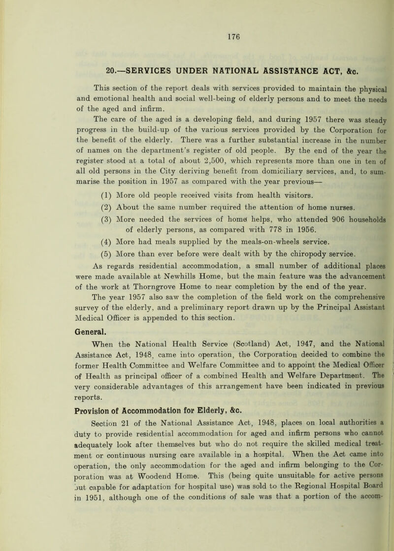 20.—SERVICES UNDER NATIONAL ASSISTANCE ACT, &c. This section of the report deals with services provided to maintain the physical and emotional health and social well-being of elderly persons and to meet the needs of the aged and infirm. The care of the aged is a developing field, and during 1957 there was steady progress in the build-up of the various services provided by the Corporation for the benefit of the elderly. There was a further substantial increase in the number of names on the department’s register of old people. By the end of the year the register stood at a total of about 2,500, which represents more than one in ten of all old persons in the City deriving benefit from domiciliary services, and, to sum- marise the position in 1957 as compared with the year previous— (1) More old people received visits from health visitors. (2) About the same number required the attention of home nurses. (3) More needed the services of home* helps, who attended 906 households of elderly persons, as compared with 778 in 1956. (4) More had meals supplied by the meals-on-wheels service. (5) More than ever before were dealt with by the chiropody service. As regards residential accommodation, a small number of additional places were made available at Newhills Home, but the main feature was the advancement of the work at Thorngrove Home to near completion by the end of the year. The year 1957 also saw the completion of the field work on the comprehensive survey of the elderly, and a preliminary report drawn up by the Principal Assistant Medical Officer is appended to this section. General. When the National Health Service (Scotland) Act, 1947, and the National Assistance Act, 1948, came into operation, the Corporation decided to combine the former Health Committee and Welfare Committee and to appoint the Medical Officer of Health as principal officer of a combined Health and Welfare Department. The very considerable advantages of this arrangement have been indicated in previous reports. Provision of Accommodation for Elderly, &c. Section 21 of the National Assistance Act, 1948, places on local authorities a duty to provide residential accommodation for aged and infirm persons who cannot adequately look after themselves but who do not require the skilled medical treat- ment or continuous nursing care available in a hospital. When the Act came into operation, the only accommodation for the aged and infirm belonging to the Cor- poration was at Woodend Home. This (being quite unsuitable for active persons hut capable for adaptation for hospital use) was sold to the Regional Hospital Board in 1951, although one of the conditions of sale was that a portion of the accom-