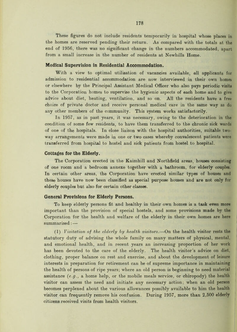 These figures do not include residents temporarily in hospital whose places in the homes are reserved pending their return. As compared with the totals at the end of 1956, there was no significant change in the numbers accommodated, apart from a small increase in the number of residents at Newhills Home. Medical Supervision in Residential Accommodation. With a view to optimal utilisation of vacancies available, all applicants for admission to residential accommodation are now interviewed in their own homes or elsewhere by the Principal Assistant Medical Officer who also pays periodic visits to the Corporation homes to supervise the hygienic aspects of each home and to give advice about diet, heating, ventilation, and so on. All the residents have a free choice of private doctor and receive personal medical care in the same way as do any other members of the community. This system works satisfactorily. In 1957, as in past years, it was necessary, owing to the deterioration in the condition of some few residents, to have them transferred to the chronic sick wards of one of the hospitals. In close liaison with the hospital authorities, suitable two- way arrangements were made in one or two cases whereby convalescent patients were transferred from hospital to hostel and sick patients from hostel to hospital. Cottages for the Elderly. The Corporation erected in the Kaimhill and Northfield areas, houses consisting of one room and a bedroom annexe together with a bathroom, for elderly couples. In certain other areas, the Corporation have erected similar types of houses and these houses have now been classified as special purpose houses and are not only for elderly couples but also for certain other classes. General Provisions for Elderly Persons. To keep elderly persons fit and healthy in their own homes is a task even more important than the provision of special hostels, and some provisions made by the Corporation for the health and welfare of the elderly in their own homes are here summarised: — (1) Visitation of the elderly by health visitors.—On the health visitor rests the statutory duty of advising the whole family on many matters of physical, mental, and emotional health, and in recent years an increasing proportion of her work has been devoted to the care of the elderly. The health visitor’s advice on diet, clothing, proper balance on rest and exercise, and about the development of leisure interests in preparation for retirement can be of supreme importance in maintaining the health of persons of ripe years; where an old person is beginning to need material assistance (e.g., a home help, or the mobile meals service, or chiropody) the health visitor can assess the need and initiate any necessary action; when an old person becomes perplexed about the various allowances possibly available to him the health visitor can frequently remove his confusion. During 1957, more than 2,500 elderly citizens received visits from health visitors.