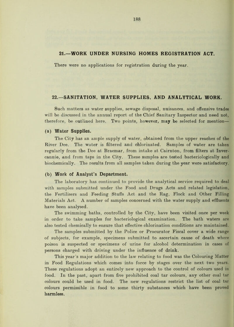 21.—WORK UNDER NURSING HOMES REGISTRATION ACT. There were no applications for registration during the year. 22.—SANITATION. WATER SUPPLIES, AND ANALYTICAL WORK. Such matters as water supplies, sewage disposal, nuisances, and offensive trades will be discussed in the annual report of the Chief Sanitary Inspector and need not, therefore, be outlined here. Two points, however, may be selected for mention— (a) Water Supplies. The City has an ample supply of water, obtained from the upper reaches of the River Dee. The water is filtered and chlorinated. Samples of water are taken regularly from the Dee at Braemar, from intake at Cairnton, from filters at Inver - cannie, and from taps in the City. These samples are tested bacteriologically and biochemically. The results from all samples taken during the year were satisfactory. (b) Work of Analyst’s Department. The laboratory has continued to provide the analytical service required to deal with samples submitted under the Food and Drugs Acts and related legislation, the Fertilisers and Feeding Stuffs Act and the Rag, Flock and Other Filling Materials Act. A number of samples concerned with the water supply and effluents have been analysed. The swimming baths, controlled by the City, have been visited once per week in order to take samples for bacteriological examination. The bath waters are also tested chemically to ensure that effective chlorination conditions are maintained. The samples submitted by the Police or Procurator Fiscal cover a wide range of subjects, for example, specimens submitted to ascertain cause of death where poison is suspected or specimens of urine for alcohol determination in cases of persons charged with driving under the influence of drink. This year’s major addition to the law relating to food was the Colouring Matter in Food Regulations which comes into force by stages over the next two years. These regulations adopt an entirely new approach to the control of colours used in food. In the past, apart from five prohibited coal tar colours, any other coal tar colours could be used in food. The new regulations restrict the list of coal tar colours permissible in food to some thirty substances which have been proved harmless.