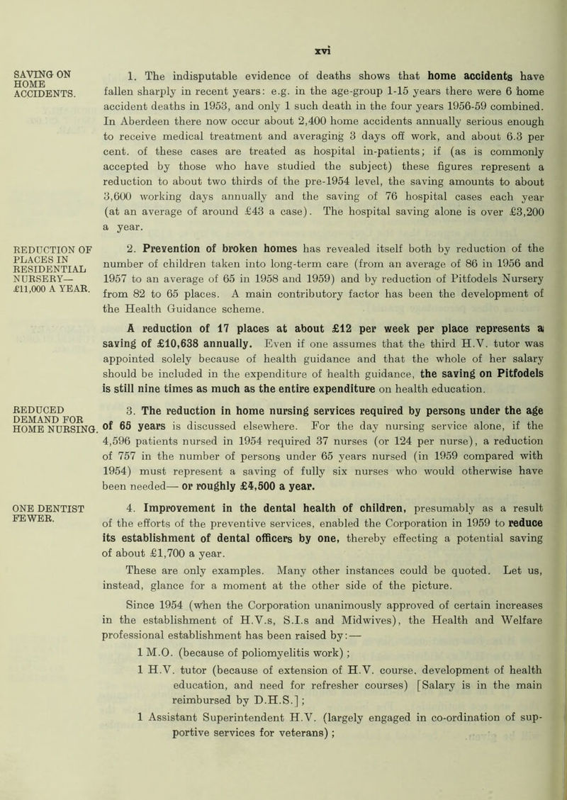 SAVING ON HOME ACCIDENTS. REDUCTION OF PLACES IN RESIDENTIAL NURSERY— £11,000 A YEAR. REDUCED DEMAND FOR HOME NURSING. ONE DENTIST FEWER. xvi 1. The indisputable evidence of deaths shows that home accidents have fallen sharply in recent years: e.g. in the age-group 1-15 years there were 6 home accident deaths in 1953, and only 1 such death in the four years 1956-59 combined. In Aberdeen there now occur about 2,400 home accidents annually serious enough to receive medical treatment and averaging 3 days off work, and about 6.3 per cent, of these cases are treated as hospital in-patients; if (as is commonly accepted by those who have studied the subject) these figures represent a reduction to about two thirds of the pre-1954 level, the saving amounts to about 3,600 working days annually and the saving of 76 hospital cases each year (at an average of around £43 a case). The hospital saving alone is over £3,200 a year. 2. Prevention of broken homes has revealed itself both by reduction of the number of children taken into long-term care (from an average of 86 in 1956 and 1957 to an average of 65 in 1958 and 1959) and by reduction of Pitfodels Nursery from 82 to 65 places. A main contributory factor has been the development of the Health Guidance scheme. A reduction of 17 places at about £12 per week per place represents a saving of £10,638 annually. Even if one assumes that the third H.V. tutor was appointed solely because of health guidance and that the whole of her salary should be included in the expenditure of health guidance, the saving on Pitfodels is still nine times as much as the entire expenditure on health education. 3. The reduction in home nursing services required by persons under the age of 65 years is discussed elsewhere. For the day nursing service alone, if the 4,596 patients nursed in 1954 required 37 nurses (or 124 per nurse), a reduction of 757 in the number of persons under 65 years nursed (in 1959 compared with 1954) must represent a saving of fully six nurses who would otherwise have been needed— or roughly £4,500 a year. 4. Improvement in the dental health of children, presumably as a result of the efforts of the preventive services, enabled the Corporation in 1959 to reduce its establishment of dental officers by one, thereby effecting a potential saving of about £1,700 a year. These are only examples. Many other instances could be quoted. Let us, instead, glance for a moment at the other side of the picture. Since 1954 (w'hen the Corporation unanimously approved of certain increases in the establishment of H.V.s, S.I.s and Midwives), the Health and Welfare professional establishment has been raised by: — 1 M.O. (because of poliomyelitis work) ; 1 H.V. tutor (because of extension of H.V. course, development of health education, and need for refresher courses) [Salary is in the main reimbursed by D.H.S.]; 1 Assistant Superintendent H.V. (largely engaged in co-ordination of sup- portive services for veterans);