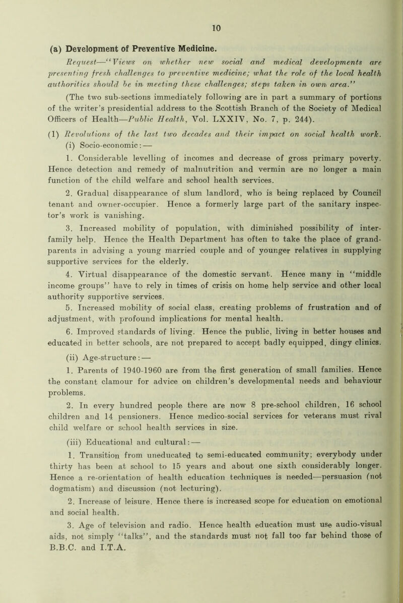 (a) Development of Preventive Medicine. Request—“Views on whether new social and medical developments are presenting fresh challenges to jrreventive medicine; what the role of the local health authorities should he in meeting these challenges; steps taken in own area.” (The two sub-sections immediately following are in part a summary of portions of the writer’s presidential address to the Scottish Branch of the Society of Medical Officers of Health—Public Health, Yol. LXXIY, No. 7, p. 244). (1) Revolutions of the last two decades and their impact on social health work. (i) Socio-economic: — 1. Considerable levelling of incomes and decrease of gross primary poverty. Hence detection and remedy of malnutrition and vermin are no longer a main function of the child welfare and school health services. 2. Gradual disappearance of slum landlord, who is being replaced by Council tenant and owner-occupier. Hence a formerly large part of the sanitary inspec- tor’s work is vanishing. 3. Increased mobility of population, with diminished possibility of inter- family help. Hence the Health Department has often to take the place of grand- parents in advising a young married couple and of younger relatives in supplying supportive services for the elderly. 4. Virtual disappearance of the domestic servant. Hence many in “middle income groups” have to rely in times of crisis on home help service and other local authority supportive services. 5. Increased mobility of social class, creating problems of frustration and of adjustment, with profound implications for mental health. 6. Improved standards of living. Hence the public, living in better houses and educated in better schools, are not prepared to accept badly equipped, dingy clinics. (ii) Age-structure: — 1. Parents of 1940-1960 are from the first generation of small families. Hence the constant clamour for advice on children’s developmental needs and behaviour problems. 2. In every hundred people there are now 8 pre-school children, 16 school children and 14 pensioners. Hence medico-social services for veterans must rival child welfare or school health services in size. (iii) Educational and cultural: — 1. Transition from uneducated to semi-educated community; everybody under thirty has been at school to 15 years and about one sixth considerably longer. Hence a re-orientation of health education techniques is needed—persuasion (not dogmatism) and discussion (not lecturing). 2. Increase of leisure. Hence there is increased scope for education on emotional and social health. 3. Age of television and radio. Hence health education must use audio-visual aids, not simply “talks”, and the standards must not fall too far behind those of B.B.C. and I.T.A.