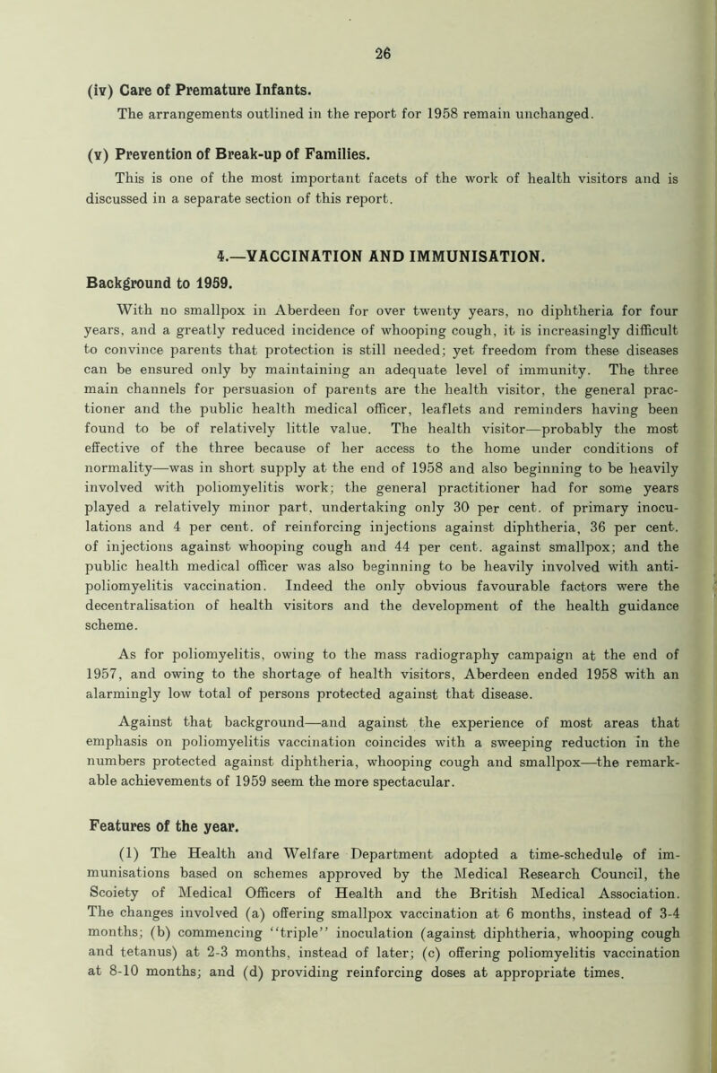 (iv) Care of Premature Infants. The arrangements outlined in the report for 1958 remain unchanged. (y) Prevention of Break-up of Families. This is one of the most important facets of the work of health visitors and is discussed in a separate section of this report. 4.—VACCINATION AND IMMUNISATION. Background to 1959. With no smallpox in Aberdeen for over twenty years, no diphtheria for four years, and a greatly reduced incidence of whooping cough, it is increasingly difficult to convince parents that protection is still needed; yet freedom from these diseases can be ensured only by maintaining an adequate level of immunity. The three main channels for persuasion of parents are the health visitor, the general prac- tioner and the public health medical officer, leaflets and reminders having been found to be of relatively little value. The health visitor—probably the most effective of the three because of her access to the home under conditions of normality—was in short supply at the end of 1958 and also beginning to be heavily involved with poliomyelitis work; the general practitioner had for some years played a relatively minor part, undertaking only 30 per cent, of primary inocu- lations and 4 per cent, of reinforcing injections against diphtheria, 36 per cent, of injections against whooping cough and 44 per cent, against smallpox; and the public health medical officer was also beginning to be heavily involved with anti- poliomyelitis vaccination. Indeed the only obvious favourable factors were the decentralisation of health visitors and the development of the health guidance scheme. As for poliomyelitis, owing to the mass radiography campaign at the end of 1957, and owing to the shortage of health visitors, Aberdeen ended 1958 with an alarmingly low total of persons protected against that disease. Against that background—and against the experience of most areas that emphasis on poliomyelitis vaccination coincides with a sweeping reduction in the numbers protected against diphtheria, whooping cough and smallpox—the remark- able achievements of 1959 seem the more spectacular. Features of the year. (1) The Health and Welfare Department adopted a time-schedule of im- munisations based on schemes approved by the Medical Research Council, the Scoiety of Medical Officers of Health and the British Medical Association. The changes involved (a) offering smallpox vaccination at 6 months, instead of 3-4 months; (b) commencing “triple” inoculation (against diphtheria, whooping cough and tetanus) at 2-3 months, instead of later; (c) offering poliomyelitis vaccination at 8-10 months; and (d) providing reinforcing doses at appropriate times.