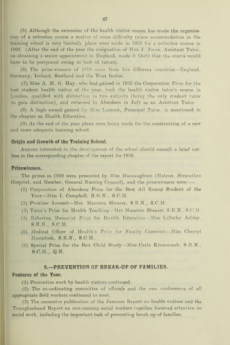 (5) Although the extension of the health visitor course has made the organisa- tion of a refresher course a matter of some difficulty (since accommodation in the training school is very limited), plans were made in 1959 for a refresher course in 1960. (After the end of the year the resignation of Miss J. Jones, Assistant Tutor, on obtaining a senior appointment in England, made it likely that the course would have to be postponed owing to lack of tutors). (6) The prize-winners of 1959 came from five different countries—England, Germany, Ireland, Scotland and the West Indies. (7) Miss A. M. G. Hay, who had gained in 1955 the Corporation Prize for the best student health visitor of the year, took the health visitor tutor’s course in London, qualified with distinction in two subjects (being the only student tutor to gain distinction), and returned to Aberdeen in July as an Assistant Tutor. (8) A high award gained by Miss Lamont, Principal Tutor, is mentioned in the chapter on Health Education. (9) At the end of the year plans were being made for the construction of a new and more adequate training school. Origin and Growth of the Training School. Anyone interested in the deve’opment of the school should consult a brief out- line in the corresponding chapter of the report for 1958. Prizewinners. The prizes in 1959 were presented by Miss Macnaughton (Matron, Stracathro Hospital, and Member, General Nursing Council), and the prizewinners were: — (1) Corporation of Aberdeen Prize for the Best All Bound Student of the Year—Miss I. Campbell, R.G.N., S.C.M. (2) Proxime Accessit—Mrs. Maureen Shearer, S.R.N., S.C.M. (3) Tutor’s Prize for Health Teaching—Mrs Maureen Shearer, S.R.N., S.C.M. (4) Roberton Memorial Prize for Health Education—Miss Lillethe Ashley. S.R.N., S.C.M. (5) Medical Officer of Health’s Prize for Family Casework—Miss Cherryl Macintosh, S.R.N., S.C.M. (6) Special Prize for the Best Child Study—Miss Carla Krommweh, S.B.N., S.C.M., Q.N. 9.—PREVENTION OF BREAK-UP OF FAMILIES. Features of the Year. (1) Preventive work by health visitors continued. (2) The co-ordinating committee of officials and the case conferences of all appropriate field workers continued to meet. (3) The successive publication of the Jameson Report on health visitors and the Younghusband Report on non-nursing social workers together focussed attention on social work, including the important task of preventing break-up of families.