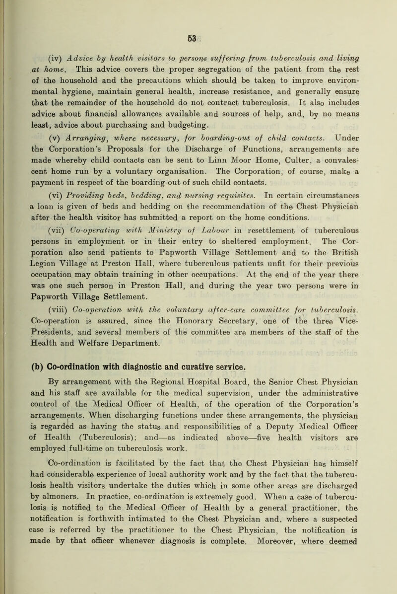 (iv) Advice by health visitors to person suffering from tuberculosis and living at home. This advice covers the proper segregation of the patient from the rest of the household and the precautions which should be taken to improve environ- mental hygiene, maintain general health, increase resistance, and generally ensure that the remainder of the household do not contract tuberculosis. It also includes advice about financial allowances available and sources of help, and, by no means least, advice about purchasing and budgeting. (v) Arranging, where necessary, for boarding-out of child contacts. Under the Corporation’s Proposals for the Discharge of Functions, arrangements are made whereby child contacts can be sent to Linn Moor Home, Culter, a convales- cent home run by a voluntary organisation. The Corporation, of course, make a payment in respect of the boarding-out of such child contacts. (vi) Providing beds, bedding, and nursing requisites. In certain circumstances a loan is given of beds and bedding on the recommendation of the Chest Physician after the health visitor has submitted a report on the home conditions. (vii) Go-operating with Ministry of Labour in resettlement of tuberculous persons in employment or in their entry to sheltered employment. The Cor- poration also send patients to Papworth Village Settlement and to the British Legion Village at Preston Hall, where tuberculous patients unfit for their previous occupation may obtain training in other occupations. At the end of the year there was one such person in Preston Hall, and during the year two persons were in Papworth Village Settlement. (viii) Go-operation with the voluntary after-care committee for tuberculosis. Co-operation is assured, since the Honorary Secretary, one of the three Vice- Presidents, and several members of the committee are members of the staff of the Health and Welfare Department. (b) Co-ordination with diagnostic and curative service. By arrangement with the Regional Hospital Board, the Senior Chest Physician and his staff are available for the medical supervision, under the administrative control of the Medical Officer of Health, of the operation of the Corporation’s arrangements. When discharging functions under these arrangements, the physician is regarded as having the status and responsibilities of a Deputy Medical Officer of Health (Tuberculosis'); and—as indicated above—five health visitors are employed full-time on tuberculosis work. Co-ordination is facilitated by the fact that the Chest Physician has himself had considerable experience of local authority work and by the fact that the tubercu- losis health visitors undertake the duties which in some other areas are discharged by almoners. In practice, co-ordination is extremely good. When a case of tubercu- losis is notified to the Medical Officer of Health by a general practitioner, the notification is forthwith intimated to the Chest Physician and, where a suspected case is referred by the practitioner to the Chest Physician, the notification is made by that officer whenever diagnosis is complete. Moreover, where deemed