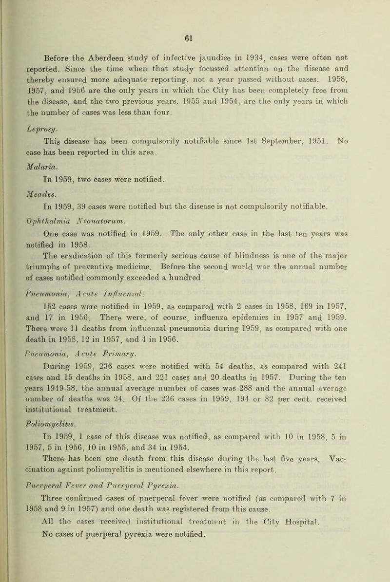 Before the Aberdeen study of infective jaundice in 1934, cases were often not reported. Since the time when that study focussed attention on the disease and thereby ensured more adequate reporting, not a year passed without cases. 1958, 1957, and 1956 are the only years in which the City has been completely free from the disease, and the two previous years, 1955 and 1954, are the only years in which the number of cases was less than four. Leprosy. This disease has been compulsorily notifiable since 1st September, 1951. No case has been reported in this area. Malaria. In 1959, two cases were notified. Measles. In 1959, 39 cases were notified but the disease is not compulsorily notifiable. Ophthalmia Neonatorum. One case was notified in 1959. The only other case in the last ten years was notified in 1958. The eradication of this formerly serious cause of blindness is one of the major triumphs of preventive medicine. Before the second world war the annual number of cases notified commonly exceeded a hundred Pneumonia, Acute Influenzal. 152 cases were notified in 1959, as compared with 2 cases in 1958, 169 in 1957, and 17 in 1956. There were, of course, influenza epidemics in 1957 and 1959. There were 11 deaths from influenzal pneumonia during 1959, as compared with one death in 1958, 12 in 1957, and 4 in 1956. Pneumonia, Acute Primary. During 1959, 236 cases were notified with 54 deaths, as compared with 241 cases and 15 deaths in 1958, and 221 cases and 20 deaths in 1957. During the ten years 1949-58, the annual average number of cases was 288 and the annual average number of deaths was 24. Of the 236 cases in 1959, 194 or 82 per cent, received institutional treatment. Poliomyelitis. In 1959, 1 case of this disease was notified, as compared with 10 in 1958, 5 in 1957, 5 in 1956, 10 in 1955, and 34 in 1954. There has been one death from this disease during the last five years. Vac- cination against poliomyelitis is mentioned elsewhere in this report . Puerperal Fever and Puerperal Pyrexia. Three confirmed cases of puerperal fever were notified (as compared with 7 in 1958 and 9 in 1957) and one death was registered from this cause. All the cases received institutional treatment in the City Hospital. No cases of puerperal pyrexia were notified.