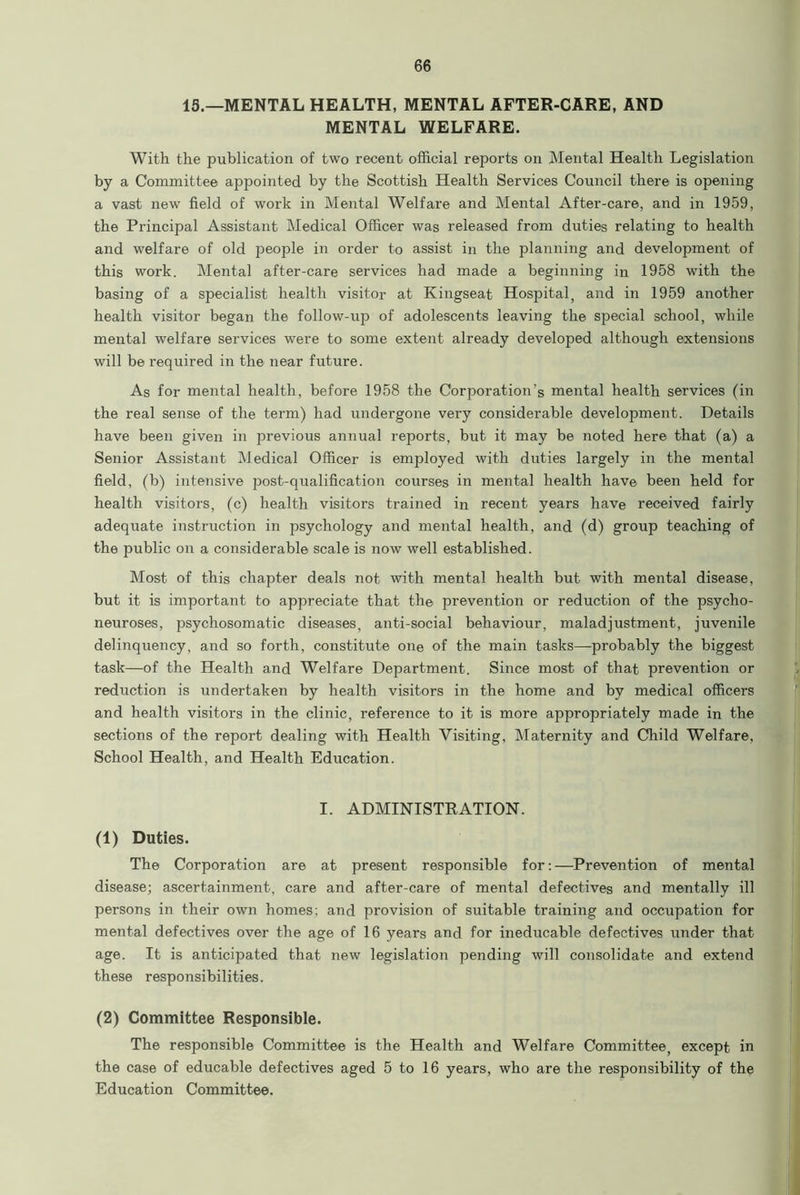 15.—MENTAL HEALTH, MENTAL AFTER-CARE, AND MENTAL WELFARE. With the publication of two recent official reports on Mental Health Legislation by a Committee appointed by the Scottish Health Services Council there is opening a vast new field of work in Mental Welfare and Mental After-care, and in 1959, the Principal Assistant Medical Officer was released from duties relating to health and welfare of old people in order to assist in the planning and development of this work. Mental after-care services had made a beginning in 1958 with the basing of a specialist health visitor at Kingseat Hospital, and in 1959 another health visitor began the follow-up of adolescents leaving the special school, while mental welfare services were to some extent already developed although extensions will be required in the near future. As for mental health, before 1958 the Corporation’s mental health services (in the real sense of the term) had undergone very considerable development. Details have been given in previous annual reports, but it may be noted here that (a) a Senior Assistant Medical Officer is employed with duties largely in the mental field, (b) intensive post-qualification courses in mental health have been held for health visitors, (c) health visitors trained in recent years have received fairly adequate instruction in psychology and mental health, and (d) group teaching of the public on a considerable scale is now well established. Most of this chapter deals not with mental health but with mental disease, but it is important to appreciate that the prevention or reduction of the psycho- neuroses, psychosomatic diseases, anti-social behaviour, maladjustment, juvenile delinquency, and so forth, constitute one of the main tasks—-probably the biggest task—of the Health and Welfare Department. Since most of that prevention or reduction is undertaken by health visitors in the home and by medical officers and health visitors in the clinic, reference to it is more appropriately made in the sections of the report dealing with Health Visiting, Maternity and Child Welfare, School Health, and Health Education. I. ADMINISTRATION. (1) Duties. The Corporation are at present responsible for:—Prevention of mental disease; ascertainment, care and after-care of mental defectives and mentally ill persons in their own homes; and provision of suitable training and occupation for mental defectives over the age of 16 years and for ineducable defectives under that age. It is anticipated that new legislation pending will consolidate and extend these responsibilities. (2) Committee Responsible. The responsible Committee is the Health and Welfare Committee, except in the case of educable defectives aged 5 to 16 years, who are the responsibility of the Education Committee.