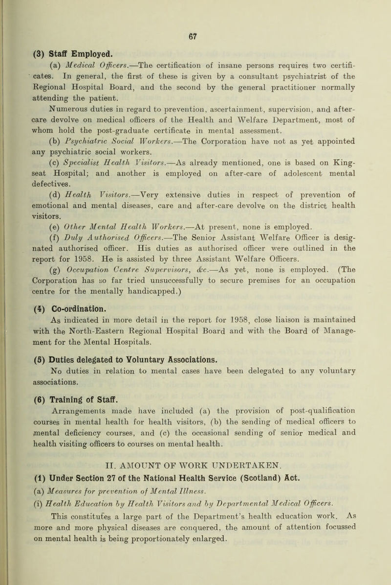 (3) Staff Employed. (a) Medical Officers.—The certification of insane persons requires two certifi- cates. In general, the first of these is given by a consultant psychiatrist of the Regional Hospital Board, and the second by the general practitioner normally attending the patient. Numerous duties in regard to prevention, ascertainment, supervision, and after- care devolve on medical officers of the Health and Welfare Department, most of whom hold the post-graduate certificate in mental assessment. (b) Psychiatric Social Workers.—The Corporation have not as yet appointed any psychiatric social workers. (c) Specialist Health Visitors.—As already mentioned, one is based on King- seat Hospital; and another is employed on after-care of adolescent mental defectives. (d) Health Visitors.—Very extensive duties in respect of prevention of emotional and mental diseases, care and after-care devolve on the district health visitors. (e) Other Mental Health Workers.—At present, none is employed. (f) Duly Authorised Officers.—The Senior Assistant Welfare Officer is desig- nated authorised officer. His duties as authorised officer were outlined in the report for 1958. He is assisted by three Assistant Welfare Officers. (g) Occupation Centre Supervisors, &c.—As yet, none is employed. (The Corporation has so far tried unsuccessfully to secure premises for an occupation centre for the mentally handicapped.) (5) Co-ordination. As indicated in more detail in the report for 1958, close liaison is maintained with the North-Eastern Regional Hospital Board and with the Board of Manage- ment for the Mental Hospitals. (5) Duties delegated to Voluntary Associations. No duties in relation to mental cases have been delegated to any voluntary associations. (6) Training of Staff. Arrangements made have included (a) the provision of post-qualification courses in mental health for health visitors, (b) the sending of medical officers to mental deficiency courses, and (c) the occasional sending of senior medical and health visiting officers to courses on mental health. II. AMOUNT OF WORK UNDERTAKEN. (1) Under Section 27 of the National Health Service (Scotland) Act. (a) Measures for prevention of Mental Illness. (i) Health Education hy Health Visitors and by Departmental Medical Officers. This constitutes a large part of the Department’s health education work. As more and more physical diseases are conquered, the amount of attention focussed on mental health is being proportionately enlarged.