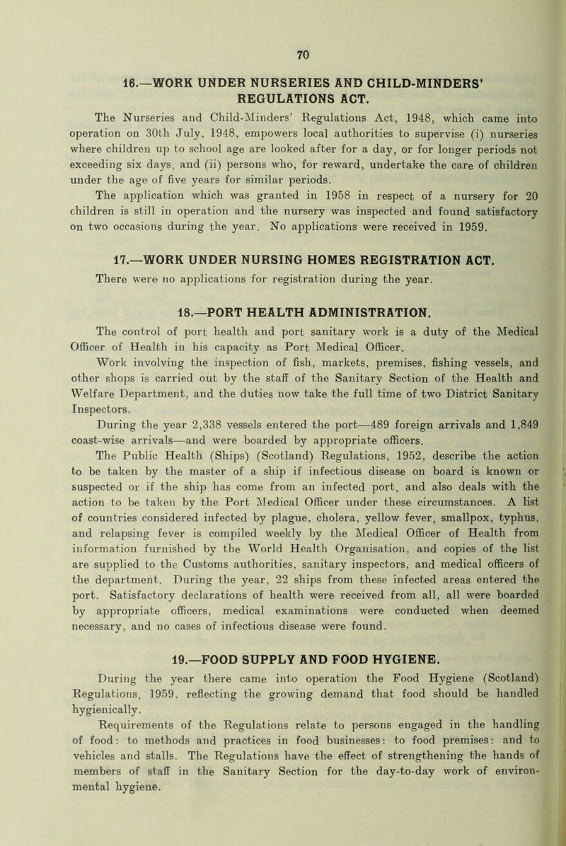 16.—WORK UNDER NURSERIES AND CHILD-MINDERS’ REGULATIONS ACT. The Nurseries and Child-Minders’ Regulations Act, 1948, which came into operation on 30th July, 1948, empowers local authorities to supervise (i) nurseries where children up to school age are looked after for a day, or for longer periods not exceeding six days, and (ii) persons who, for reward, undertake the care of children under the age of five years for similar periods. The application which was granted in 1958 in respect of a nursery for 20 children is still in operation and the nursery was inspected and found satisfactory on two occasions during the year. No applications were received in 1959. 17.—WORK UNDER NURSING HOMES REGISTRATION ACT. There were no applications for registration during the year. 18.—PORT HEALTH ADMINISTRATION. The control of port health and port sanitary work is a duty of the Medical Officer of Health in his capacity as Port Medical Officer. Work involving the inspection of fish, markets, premises, fishing vessels, and other shops is carried out by the staff of the Sanitary Section of the Health and Welfare Department, and the duties now take the full time of two District Sanitary Inspectors. During the year 2,338 vessels entered the port—489 foreign arrivals and 1,849 coast-wise arrivals—and were boarded by appropriate officers. The Public Health (Ships) (Scotland) Regulations, 1952, describe the action to be taken by the master of a ship if infectious disease on board is known or suspected or if the ship has come from an infected port, and also deals with the action to be taken by the Port Medical Officer under these circumstances. A list of countries considered infected by plague, cholera, yellow fever, smallpox, typhus, and relapsing fever is compiled weekly by the Medical Officer of Health from information furnished by the World Health Organisation, and copies of the list are supplied to the Customs authorities, sanitary inspectors, and medical officers of the department. During the year, 22 ships from these infected areas entered the port. Satisfactory declarations of health were received from all, all were boarded by appropriate officers, medical examinations were conducted when deemed necessary, and no cases of infectious disease were found. 19.—FOOD SUPPLY AND FOOD HYGIENE. During the year there came into operation the Food Hygiene (Scotland) Regulations, 1959. reflecting the growing demand that food should be handled hygienically. Requirements of the Regulations relate to persons engaged in the handling of food: to methods and practices in food businesses: to food premises: and to vehicles and stalls. The Regulations have the effect of strengthening the hands of members of staff in the Sanitary Section for the day-to-day work of environ- mental hygiene.