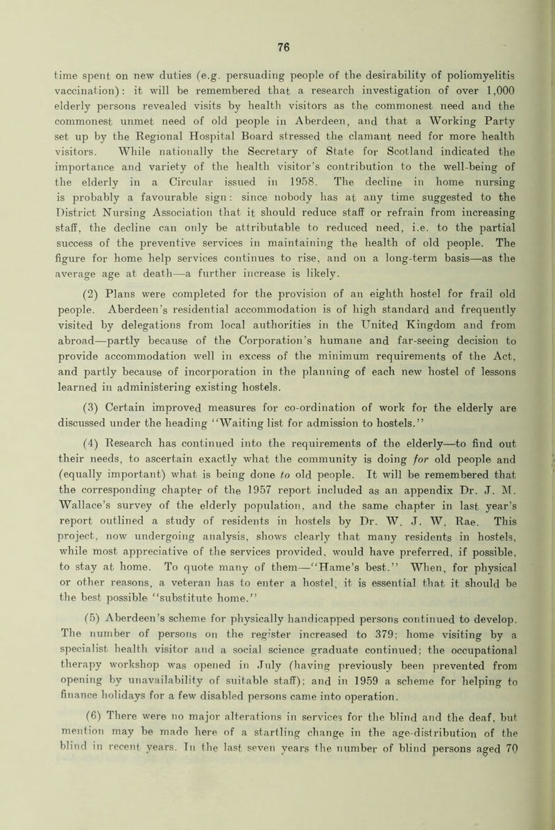 time spent on new duties (e.g. persuading people of the desirability of poliomyelitis vaccination): it will be remembered that a research investigation of over 1,000 elderly persons revealed visits by health visitors as the commonest need and the commonest unmet need of old people in Aberdeen, and that a Working Party set up by the Regional Hospital Board stressed the clamant need for more health visitors. While nationally the Secretary of State for Scotland indicated the importance and variety of the health visitor’s contribution to the well-being of the elderly in a Circular issued in 1958. The decline in home nursing is probably a favourable sign: since nobody has at any time suggested to the District Nursing Association that it should reduce staff or refrain from increasing staff, the decline can only be attributable to reduced need, i.e. to the partial success of the preventive services in maintaining the health of old people. The figure for home help services continues to rise, and on a long-term basis—as the average age at death—a further increase is likely. (2) Plans were completed for the provision of an eighth hostel for frail old people. Aberdeen’s residential accommodation is of high standard and frequently visited by delegations from local authorities in the United Kingdom and from abroad—partly because of the Corporation’s humane and far-seeing decision to provide accommodation well in excess of the minimum requirements of the Act, and partly because of incorporation in the planning of each new hostel of lessons learned in administering existing hostels. (3) Certain improved measures for co-ordination of work for the elderly are discussed under the heading “Waiting list for admission to hostels.” (4) Research has continued into the requirements of the elderly—to find out their needs, to ascertain exactly what the community is doing for old people and (equally important) what is being done to old people. It will be remembered that the corresponding chapter of the 1957 report included as an appendix Dr. J. M. Wallace’s survey of the elderly popidation, and the same chapter in last year’s report outlined a study of residents in hostels by Dr. W. J. W. Rae. This project, now undergoing analysis, shows clearly that many residents in hostels, while most appreciative of the services provided, would have preferred, if possible, to stay at home. To quote many of them—“Hame’s best.” When, for physical or other reasons, a veteran has to enter a hostel, it is essential that it should be the best possible “substitute home.” (5) Aberdeen’s scheme for physically handicapped persons continued to develop. The number of persons on the register increased to 379; home visiting by a specialist health visitor and a social science graduate continued; the occupational therapy workshop was opened in July (having previously been prevented from opening by unavailability of suitable staff); and in 1959 a scheme for helping to finance holidays for a few disabled persons came into operation. (6) There were no major alterations in services for the blind and the deaf, but mention may be made here of a startling change in the age-distribution of the blind in recent years. Tn the last seven years the number of blind persons aged 70