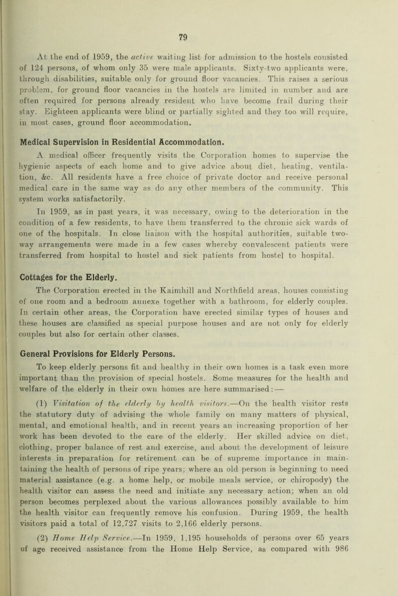 At the end of 1959, the active waiting list for admission to the hostels consisted of 124 persons, of whom only 35 were male applicants. Sixty-two applicants were, through disabilities, suitable only for ground floor vacancies. This raises a serious problem, for ground floor vacancies in the hostels are limited in number and are often required for persons already resident who have become frail during their stay. Eighteen applicants were blind or partially sighted and they too will require, in most cases, ground floor accommodation. Medical Supervision in Residential Accommodation. A medical officer frequently visits the Corporation homes to supervise the hygienic aspects of each home and to give advice about diet, heating, ventila- tion, &c. All residents have a free choice of private doctor and receive personal medical care in the same way as do any other members of the community. This system works satisfactorily. In 1959, as in past years, it was necessary, owing to the deterioration in the condition of a few residents, to have them transferred to the chronic sick wards of one of the hospitals. In close liaison with the hospital authorities, suitable two- way arrangements were made in a few cases whereby convalescent patients were transferred from hospital to hostel and sick patients from hostel to hospital. Cottages for the Elderly. The Corporation erected in the Kaimhill and Northfield areas, houses consisting of one room and a bedroom annexe together with a bathroom, for elderly couples. In certain other areas, the Corporation have erected similar types of houses and these houses are classified as special jDurpose houses and are not only for elderly couples but also for certain other classes. General Provisions for Elderly Persons. To keep elderly persons fit and healthy in their own homes is a task even more important than the provision of special hostels. Some measures for the health and welfare of the elderly in their own homes are here summarised: — (1) Visitation of the elderly by health visitors.—On the health visitor rests the statutory duty of advising the whole family on many matters of physical, mental, and emotional health, and in recent years an increasing proportion of her work has been devoted to the care of the elderly. Her skilled advice on diet, clothing, proper balance of rest and exercise, and about the development of leisure interests in preparation for retirement can be of supreme importance in main- taining the health of persons of ripe years; where an old person is beginning to need material assistance (e.g. a home help, or mobile meals service, or chiropody) the health visitor can assess the need and initiate' any necessary action; when an old person becomes perplexed about the various allowances possibly available to him the health visitor can frequently remove his confusion. During 1959, the health visitors paid a total of 12,727 visits to 2,166 elderly persons. (2) Home Help Service.—In 1959, 1,195 households of persons over 65 years of age received assistance from the Home Help Service, as compared with 986