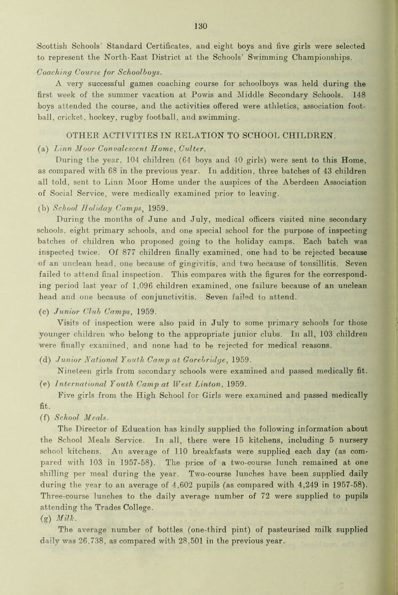 Scottish Schools’ Standard Certificates, and eight boys and five girls were selected to represent the North-East District at the Schools’ Swimming Championships. Coaching Course for Schoolboys. A very successful games coaching course for schoolboys was held during the first week of the summer vacation at Powis and Middle Secondary Schools. 148 boys attended the course, and the activities offered were athletics, association foot- ball, cricket, hockey, rugby football, and swimming. OTHER ACTIVITIES IN RELATION TO SCHOOL CHILDREN. (a) Linn Moor Convalescent Home, Gulter. During the year, 104 children (64 boys and 40 girls) were sent to this Home, as compared with 68 in the previous year. In addition, three batches of 43 children all told, sent to Linn Moor Home under the auspices of the Aberdeen Association of Social Service, were medically examined prior to leaving. (b) School Holiday Camps, 1959. During the months of June and July, medical officers visited nine secondary schools, eight primary schools, and one special school for the purpose of inspecting batches of children who proposed going to the holiday camps. Each batch was inspected twice. Of 877 children finally examined, one had to be rejected because of an unclean head, one because of gingivitis, and two because of tonsillitis. Seven failed to attend final inspection. This compares with the figures for the correspond- ing period last year of 1,096 children examined, one failure because of an unclean head and one because of conjunctivitis. Seven failed to attend. (c) Junior Club Camps, 1959. Visits of inspection were also paid in July to some primary schools for those younger children who belong to the appropriate junior clubs. In all, 103 children were finally examined, and none had to be rejected for medical reasons. (d) Junior National Youth Camp at Gorebridge, 1959. Nineteen girls from secondary schools were examined and passed medically fit. (e) International Youth Camp at West Linton, 1959. Five girls from the High School for Girls were examined and passed medically fit. (f) School Meals. The Director of Education has kindly supplied the following information about the School Meals Service. In all, there were 15 kitchens, including 5 nursery school kitchens. An average of 110 breakfasts were supplied each day (as com- pared with 103 in 1957-58). The price of a two-course lunch remained at one shilling per meal during the year. Two-course lunches have been supplied daily during the year to an average of 4,602 pupils (as compared with 4,249 in 1957-58). Three-course lunches to the daily average number of 72 were supplied to pupils attending the Trades College. (g) Milk. The average number of bottles (one-third pint) of pasteurised milk supplied daily was 26,738, as compared with 28,501 in the previous year.