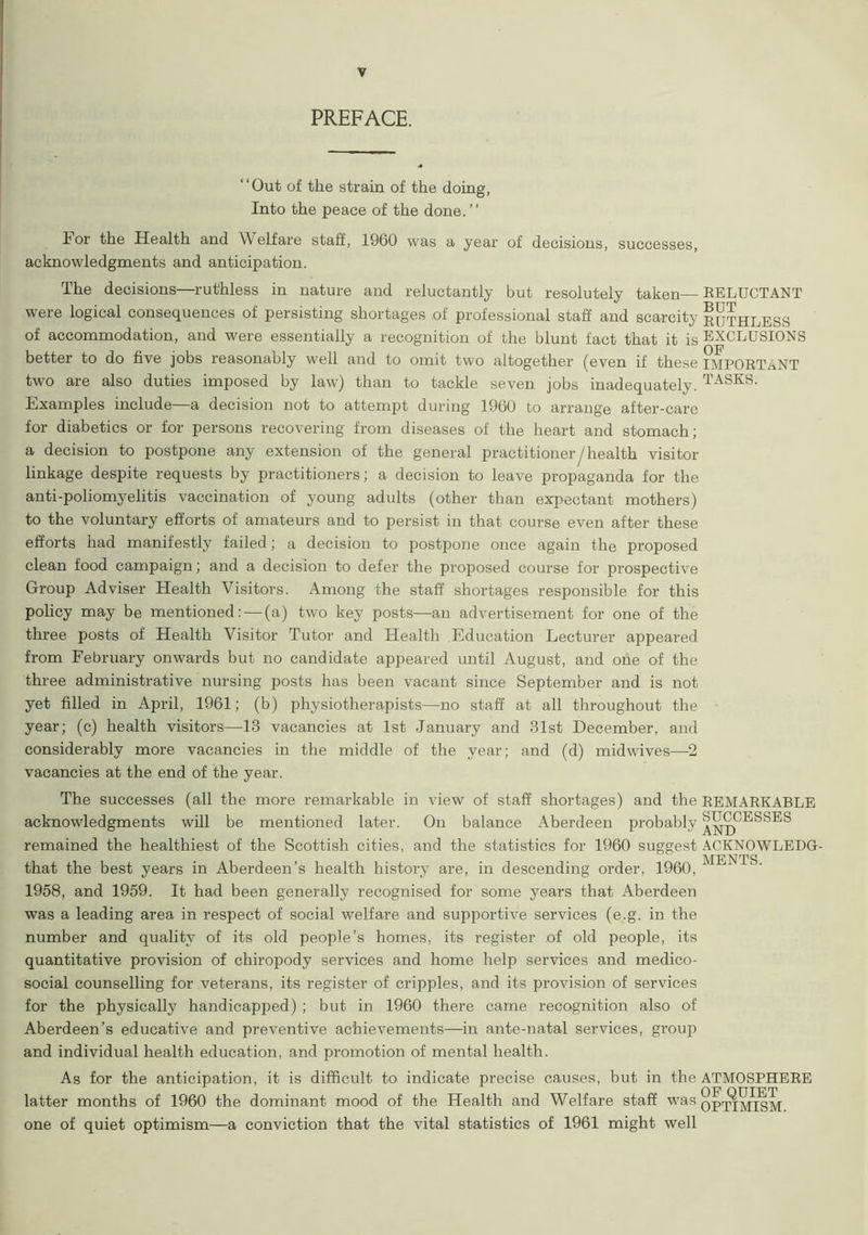 PREFACE. “Out of the strain of the doing, Into the peace of the done.’’ For the Health and Welfare staff, 1960 was a year of decisions, successes, acknowledgments and anticipation. The decisions—ruthless in nature and reluctantly but resolutely taken—RELUCTANT were logical consequences of persisting shortages of professional staff and scarcity EUTHLESS of accommodation, and were essentially a recognition of the blunt fact that it is EXCLUSIONS better to do five jobs reasonably well and to omit two altogether (even if these IMPORTANT two are also duties imposed by law) than to tackle seven jobs inadequately. TASKS- Examples include—a decision not to attempt during 1960 to arrange after-care for diabetics or for persons recovering from diseases of the heart and stomach; a decision to postpone any extension of the general practitioner/health visitor linkage despite requests by practitioners; a decision to leave propaganda for the anti-poliomyelitis vaccination of young adults (other than expectant mothers) to the voluntary efforts of amateurs and to persist in that course even after these efforts had manifestly failed; a decision to postpone once again the proposed clean food campaign; and a decision to defer the proposed course for prospective Group Adviser Health Visitors. Among the staff shortages responsible for this policy may be mentioned: — (a) two key posts—an advertisement for one of the three posts of Health Visitor Tutor and Health Education Lecturer appeared from February onwards but no candidate appeared until August, and one of the three administrative nursing posts has been vacant since September and is not yet filled in April, 1961; (b) physiotherapists—no staff at all throughout the year; (c) health visitors—13 vacancies at 1st January and 31st December, and considerably more vacancies in the middle of the year; and (d) midwives—2 vacancies at the end of the year. The successes (all the more remarkable in view of staff shortages) and the REMARKABLE acknowledgments will be mentioned later. On balance Aberdeen probably ‘SUCCESSES remained the healthiest of the Scottish cities, and the statistics for 1960 suggest ACKNOWLEDG- that the best years in Aberdeen’s health history are, in descending order, 1960, 1958, and 1959. It had been generally recognised for some years that Aberdeen was a leading area in respect of social welfare and supportive services (e.g. in the number and quality of its old people’s homes, its register of old people, its quantitative provision of chiropody services and home help services and medico- social counselling for veterans, its register of cripples, and its provision of services for the physically handicapped) ; but in 1960 there came recognition also of Aberdeen’s educative and preventive achievements—in ante-natal services, gi'oup and individual health education, and promotion of mental health. As for the anticipation, it is difficult to indicate precise causes, but in the ATMOSPHERE OF QUIET latter months of 1960 the dominant mood of the Health and Welfare staff was OPTIMISM one of quiet optimism—a conviction that the vital statistics of 1961 might well