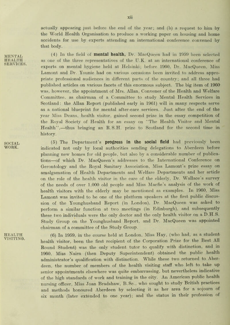 MENTAL HEALTH SERVICES, SOCIAL WORK. HEALTH VISITING. actually appearing just before the end of the year; and (b) a request to him by the World Health Organisation to produce a working paper on housing and home accidents for use by experts attending an international conference convened by that body. (4) In the field of mental health, Dr. MacQueen had in 1959 been selected as one of the three representatives of the U.K. at an international conference of experts on mental hygiene held at Helsinki; before 1960, Dr. MacQueen, Miss Lamont and Dr. Younie had on various occasions been invited to address appro- priate professional audiences in different parts of the country; and all three had published articles on various facets of this enormous subject. The big item of 1960 was, however, the appointment of Mrs. Allan, Convener of the Health and Welfare Committee, as chairman of a Committee to study Mental Health Services in Scotland: the Allan Report (published early in 1961) will in many respects serve as a national blueprint for mental after-care services. Just after the end of the year Miss Deans, health visitor, gained second prize in the essay competition of the Royal Society of Health for an essay on “The Health Visitor and Mental Health”,—thus bringing an R.S.H. prize to Scotland for the second time in history. (5) The Department’s progress in the social field had previously been indicated not only by local a\ithorities sending delegations to Aberdeen before planning new homes for old people, but also by a considerable number of publica- tions—of which Dr. MacQueen’s addresses to the International Conference on Gerontology and the Royal Sanitary Association, Miss Lamont’s prize essay on amalgamation of Health Departments and Welfare Departments and her article on the role of the health visitor in the care of the elderly, Dr. Wallace’s survey of the needs of over 1,000 old people and Miss Macfie’s analysis of the work of health visitors with the elderly may be mentioned as examples. In 1960, Miss Lamont was invited to be one of the platform speakers at the first public discus- sion of the Younghusband Report (in London), Dr. MacQueen was asked to perform a similar function at two meetings (in Edinburgh), and subsequently these two individuals were the only doctor and the only health visitor on aD.H.S. Study Group on the Younghusband Report, and Dr. MacQueen was appointed chairman of a committee of the Study Group. (6) In 1959, in the course held at London, Miss Hay, (who had, as a student health visitor, been the first recipient of the Corporation Prize for the Best All Round Student) was the only student tutor to qualify with distinction, and in 1960, Miss Nairn (then Deputy Superintendent) obtained the public health administrator’s qualification with distinction. While these two returned to Aber- deen, the number of members of the health visiting staff who left to take up senior appointments elsewhere was quite embarrassing, but nevertheless indicative of the high standards of work and training in the city. An American public health nursing officer, Miss Joan Bradshaw, B.Sc., who sought to study British practices and methods honoured Aberdeen by selecting it as her area for a sojourn of six month (later extended to one year); and the status in their profession of