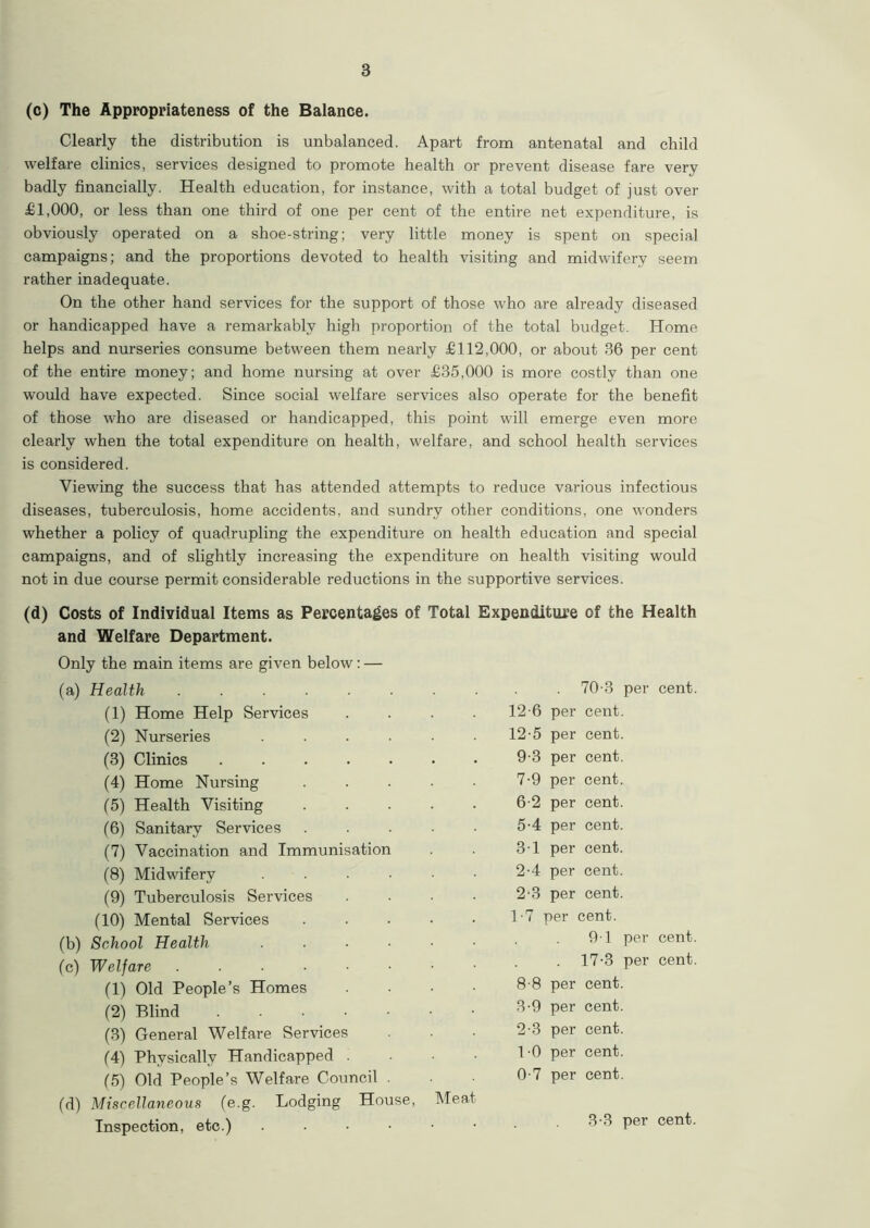 (c) The Appropriateness of the Balance. Clearly the distribution is unbalanced. Apart from antenatal and child welfare clinics, services designed to promote health or prevent disease fare very badly financially. Health education, for instance, with a total budget of just over £1,000, or less than one third of one per cent of the entire net expenditure, is obviously operated on a shoe-string; very little money is spent on special campaigns; and the proportions devoted to health visiting and midwifery seem rather inadequate. On the other hand services for the support of those who are already diseased or handicapped have a remarkably high proportion of the total budget. Home helps and nurseries consume between them nearly £112,000, or about 36 per cent of the entire money; and home nursing at over £35,000 is more costly than one would have expected. Since social welfare services also operate for the benefit of those who are diseased or handicapped, this point will emerge even more clearly when the total expenditure on health, welfare, and school health services is considered. Viewing the success that has attended attempts to reduce various infectious diseases, tuberculosis, home accidents, and sundry other conditions, one wonders whether a policy of quadrupling the expenditure on health education and special campaigns, and of slightly increasing the expenditure on health visiting would not in due course permit considerable reductions in the supportive services. (d) Costs of Individual Items as Percentages of Total Expenditure of the Health and Welfare Department. Only the main items are given below: — (a) Health ........ (1) Home Help Services .... (2) Nurseries ...... (3) Clinics . (4) Home Nursing ..... (5) Health Visiting ..... (6) Sanitary Services ..... (7) Vaccination and Immunisation (8) Midwifery ...... (9) Tuberculosis Services .... (10) Mental Services ..... (b) School Health ...... (c) Welfare (1) Old People’s Homes .... (2) Blind (3) General Welfare Services (4) Physically Handicapped . (5) Old People’s Welfare Council (d) Miscellaneous (e.g. Lodging House, Meat- Inspection, etc.) ...••• 70 d per cent. 12-6 per cent. 12-5 per cent. 9-3 per cent. 7- 9 per cent. 6-2 per cent. 5-4 per cent. 3-1 per cent. 2-4 per cent. 2- 3 per cent. 1-7 per cent. 9-1 per cent. . 17-3 per cent. 8- 8 per cent. 3- 9 per cent. 2-3 per cent. 1-0 per cent. 0-7 per cent. 3-3 per cent.