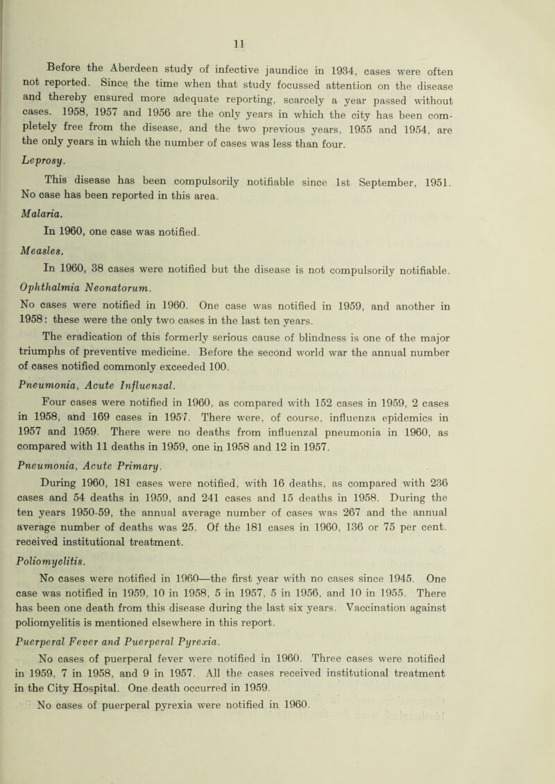 Before the Aberdeen study of infective jaundice in 1934, cases were often not reported. Since the time when that study focussed attention on the disease and thereby ensured more adequate reporting, scarcely a year passed without cases. 1958, 1957 and 1956 are the only years in which the city has been com- pletely free from the disease, and the two previous years, 1955 and 1954, are the only years in which the number of cases was less than four. Leprosy. This disease has been compulsorily notifiable since 1st September, 1951. No case has been reported in this area. Malaria. In 1960, one case was notified. Measles. In 1960, 38 cases were notified but the disease is not compulsorily notifiable. Ophthalmia Neonatorum. No cases were notified in 1960. One case was notified in 1959, and another in 1958: these were the only two cases in the last ten years. The eradication of this formerly serious cause of blindness is one of the major triumphs of preventive medicine. Before the second world war the annual number of cases notified commonly exceeded 100. Pneumonia, Acute Influenzal. Four cases were notified in 1960, as compared with 152 cases in 1959, 2 cases in 1958, and 169 cases in 1957. There were, of course, influenza epidemics in 1957 and 1959. There were no deaths from influenzal pneumonia in 1960, as compared with 11 deaths in 1959, one in 1958 and 12 in 1957. Pneumonia, Acute Primary. During 1960, 181 cases were notified, with 16 deaths, as compared with 236 cases and 54 deaths in 1959, and 241 cases and 15 deaths in 1958. During the ten years 1950-59, the annual average number of cases was 267 and the annual average number of deaths was 25. Of the 181 cases in 1960, 136 or 75 per cent, received institutional treatment. Poliomyelitis. No cases were notified in 1960—the first year with no cases since 1945. One case was notified in 1959, 10 in 1958, 5 in 1957, 5 in 1956, and 10 in 1955. There has been one death from this disease during the last six years. Vaccination against poliomyelitis is mentioned elsewhere in this report. Puerperal Fever and Puerperal Pyrexia. No cases of puerperal fever were notified in 1960. Three cases were notified in 1959. 7 in 1958, and 9 in 1957. All the cases received institutional treatment in the City Hospital. One death occurred in 1959. No cases of puerperal pyrexia were notified in 1960.