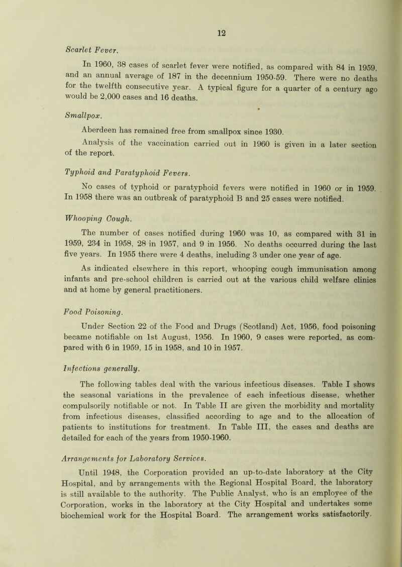 Scarlet Fever. In 1960, 38 cases of scarlet fever were notified, as compared with 84 in 1959, and an annual average of 187 in the decennium 1950-59. There were no deaths for the twelfth consecutive year. A typical figure for a quarter of a century ago would be 2,000 cases and 16 deaths. Smallpox. Aberdeen has remained free from smallpox since 1930. Analysis of the vaccination carried out in 1960 is given in a later section of the report. Typhoid and Paratyphoid Fevers. No cases of typhoid or paratyphoid fevers were notified in 1960 or in 1959. In 1958 there was an outbreak of paratyphoid B and 25 cases were notified. Whooping Cough. The number of cases notified during 1960 was 10, as compared with 31 in 1959, 234 in 1958, 28 in 1957, and 9 in 1956. No deaths occurred during the last five years. In 1955 there were 4 deaths, including 3 under one year of age. As indicated elsewhere in this report, whooping cough immunisation among infants and pre-school children is carried out at the various child welfare clinics and at home by general practitioners. Food Poisoning. Under Section 22 of the Food and Drugs (Scotland) Act, 1956, food poisoning became notifiable on 1st August, 1956. In 1960, 9 cases were reported, as com- pared with 6 in 1959, 15 in 1958, and 10 in 1957. Infections generally. The following tables deal with the various infectious diseases. Table I shows the seasonal variations in the prevalence of each infectious disease, whether compulsorily notifiable or not. In Table II are given the morbidity and mortality from infectious diseases, classified according to age and to the allocation of patients to institutions for treatment. In Table III, the cases and deaths are detailed for each of the years from 1950-1960. Arrangements for Laboratory Services. Until 1948, the Corporation provided an up-to-date laboratory- at the City Hospital, and by arrangements with the Begional Hospital Board, the laboratory is still available to the authority. The Public Analyst, who is an employee of the Corporation, works in the laboratory at the City Hospital and undertakes some biochemical work for the Hospital Board. The arrangement works satisfactorily.