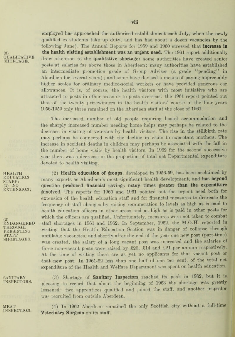 VU1 (3) QUALITATIVE SHORTAGE. HEALTH EDUCATION STAEF: (1) NO EXTENSION; (2) ENDANGERED THROUGH PERSISTING STAFF SHORTAGES. SANITARY INSPECTORS. MEAT INSPECTION. employed has approached the authorised establishment each July, when the newly qualified ex-students take up duty, and has had about a dozen vacancies by the following June). The Annual Reports for 1959 and 1960 stressed that increase in the health visiting establishment was an urgent need. The 1961 report additionally drew attention to the qualitative shortage: some authorities have created senior posts at salaries far above those in Aberdeen; many authorities have established an intermediate promotion grade of Group Adviser (a grade “pending” in Aberdeen for several years) ; and some have devised a means of paying appreciably higher scales for ordinary medico-social workers or have provided generous car allowances. It is, of course, the health visitors with most initiative who are attracted to posts in other areas or to posts overseas: the 1961 report pointed out that of the twenty prizewinners in the health visitors’ course in the four years 1956-1959 only three remained on the Aberdeen staff at the close of 1961. The increased number of old people requiring hostel accommodation and the sharply increased number needing home helps may perhaps be related to the decrease in visiting of veterans by health visitors. The rise in the stillbirth rate may perhaps be connected with the decline in visits to expectant mothers. The increase in accident deaths in children may perhaps be associated with the fall in the number of home visits by health visitors. In 1962 for the second successive year there was a decrease in the proportion of total net Departmental expenditure devoted to health visiting. (2) Health education of groups, developed in 1956-59, has been acclaimed by many experts as Aberdeen’s most significant health development, and has beyond question produced financial savings many times greater than the expenditure involved. The reports for 1960 and 1961 pointed out the urgent need both for extension of the health education staff and for financial measures to decrease the frequency of staff changes by raising remuneration to levels as high as is paid to health education officers in other areas and as high as is paid in other posts for which the officers are qualified. Unfortunately, measures were not taken to combat staff shortages in 1961 and 1962. In September, 1962, the M.O.H. reported in writing that the Health Education Section was in danger of collapse through unfillable vacancies, and shortly after the end of the year one new post (part-time) was created, the salary of a long vacant post was increased and the salaries of three non-vacant posts were raised by £20, £14 and £21 per annum respectively. At the time of writing there are as yet no applicants for that vacant post or that new post. In 1961-62 less than one half of one per cent, of the total net expenditure of the Health and Welfare Department was spent on health education. (3) Shortage of Sanitary Inspectors reached its peak in 1962, but it is pleasing to record that about the beginning of 1963 the shortage was greatly lessened: two apprentices qualified and joined the staff, and another inspector was recruited from outside Aberdeen. (4) In 1962 Aberdeen remained the only Scottish city without a full-time Veterinary Surgeon on its staff.