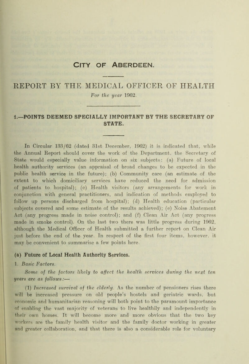 City of Aberdeen. REPORT BY THE MEDICAL OFFICER OF HEALTH For the year 1962. 1.—POINTS DEEMED SPECIALLY IMPORTANT BY THE SECRETARY OF STATE. In Circular 138/62 (dated 31st December, 1962) it is indicated that, while the Annual Report should cover the work of the Department, the Secretary of State would especially value information on six subjects: (a) Future of local health authority services (an appraisal of broad changes to be expected in the public health service in the future); (b) Community care (an estimate of the extent to which domiciliary services have reduced the need for admission of patients to hospital); (c) Health visitors (any arrangements for work in conjunction with general practitioners, and indication of methods employed to follow up persons discharged from hospital); (d) Health education (particular subjects covered and some estimate of the results achieved); (e) Noise Abatement Act (any progress made in noise control); and (f) Clean Air Act (any progress made in smoke control). On the last two there was little progress during 1962, although the Medical Officer of Health submitted a further report on Clean Air just before the end of the year. In respect of the first four items, however, it may be convenient to summarise a few points here. (a) Future of Local Health Authority Services. 1. Basic Factors. Some of the factors likely to affect the health services during the next ten years are as follows:— (1) Increased survival of the elderly. As the number of pensioners rises there will be increased pressure on old people’s hostels and geriatric wards, but economic and humanitarian reasoning will both point to the paramount importance of enabling the vast majority of veterans to live healthily and independently in their own homes. It will become more and more obvious that the two key workers are the family health visitor and the family doctor working in greater and greater collaboration, and that there is also a considerable role for voluntary