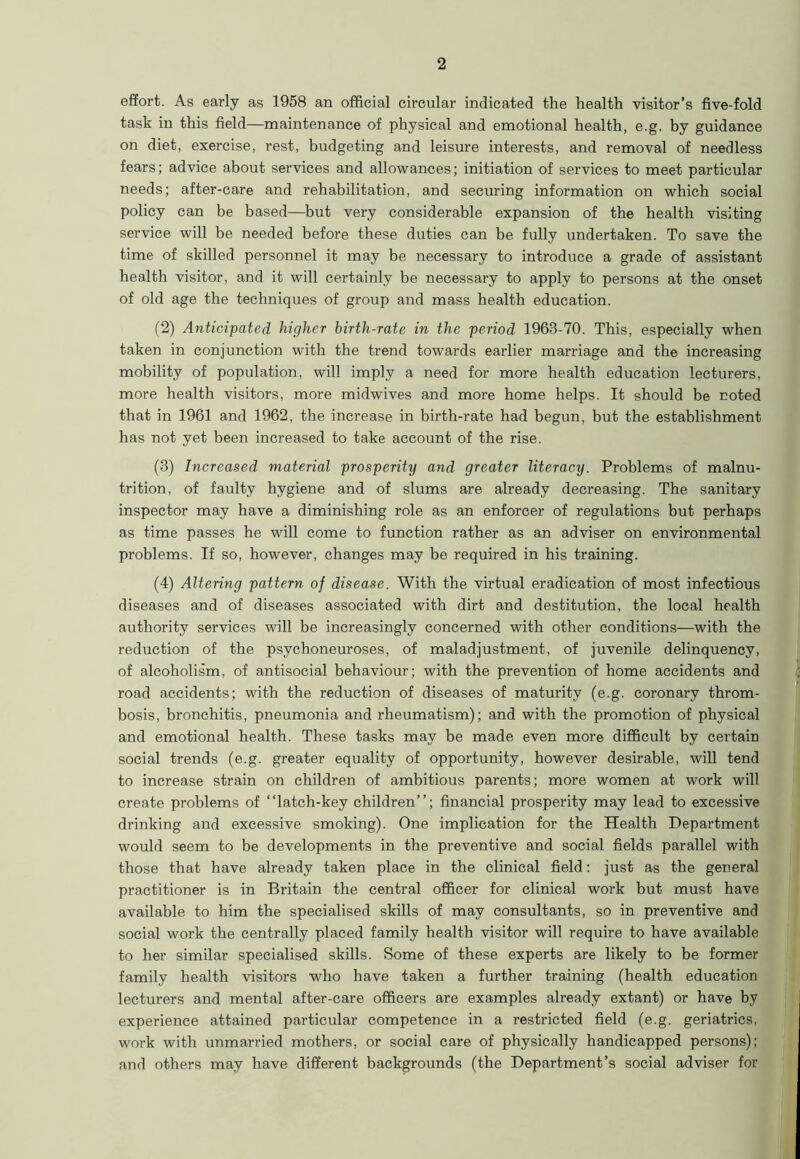 effort. As early as 1958 an official circular indicated the health visitor’s five-fold task in this field—maintenance of physical and emotional health, e.g. by guidance on diet, exercise, rest, budgeting and leisure interests, and removal of needless fears; advice about services and allowances; initiation of services to meet particular needs; after-care and rehabilitation, and securing information on which social policy can be based—but very considerable expansion of the health visiting service will be needed before these duties can be fully undertaken. To save the time of skilled personnel it may be necessary to introduce a grade of assistant health visitor, and it will certainly be necessary to apply to persons at the onset of old age the techniques of group and mass health education. (2) Anticipated higher birth-rate in the period 1963-70. This, especially when taken in conjunction with the trend towards earlier marriage and the increasing mobility of population, will imply a need for more health education lecturers, more health visitors, more midwives and more home helps. It should be noted that in 1961 and 1962, the increase in birth-rate had begun, but the establishment has not yet been increased to take account of the rise. (3) Increased material prosperity and greater literacy. Problems of malnu- trition, of faulty hygiene and of slums are already decreasing. The sanitary inspector may have a diminishing role as an enforcer of regulations but perhaps as time passes he will come to function rather as an adviser on environmental problems. If so, however, changes may be required in his training. (4) Altering pattern of disease. With the virtual eradication of most infectious diseases and of diseases associated with dirt and destitution, the local health authority services will be increasingly concerned with other conditions—with the reduction of the psychoneuroses, of maladjustment, of juvenile delinquency, of alcoholism, of antisocial behaviour; with the prevention of home accidents and road accidents; with the reduction of diseases of maturity (e.g. coronary throm- bosis, bronchitis, pneumonia and rheumatism); and with the promotion of physical and emotional health. These tasks may be made even more difficult by certain social trends (e.g. greater equality of opportunity, however desirable, will tend to increase strain on children of ambitious parents; more women at work will create problems of “latch-key children’’; financial prosperity may lead to excessive drinking and excessive smoking). One implication for the Health Department would seem to be developments in the preventive and social fields parallel with those that have already taken place in the clinical field: just as the general practitioner is in Britain the central officer for clinical work but must have available to him the specialised skills of may consultants, so in preventive and social work the centrally placed family health visitor will require to have available to her similar specialised skills. Some of these experts are likely to be former family health visitors who have taken a further training (health education lecturers and mental after-care officers are examples already extant) or have by experience attained particular competence in a restricted field (e.g. geriatrics, work with unmarried mothers, or social care of physically handicapped persons); and others may have different backgrounds (the Department’s social adviser for