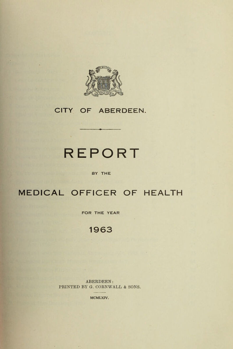 REPORT BY THE MEDICAL OFFICER OF HEALTH FOR THE YEAR 1963 ABERDEEN: PRINTED BY G. CORNWALL & SONS. MCMLXIV.