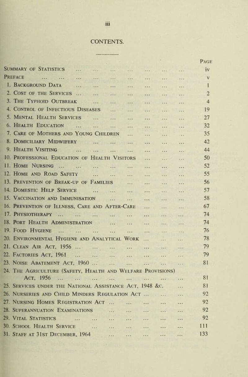 CONTENTS. b ' Page Summary of Statistics iv Preface v 1. Background Data 1 2. Cost of the Services 2 3. The Typhoid Outbreak 4 4. Control of Infectious Diseases 19 5. Mental Health Services 27 6. Health Education 32 7. Care of Mothers and Young Children .. 35 8. Domiciliary Midwifery 42 9. Health Visiting 44 10. Professional Education of Health Visitors 50 11. Home Nursing 52 12. Home and Road Safety 55 13. Prevention of Break-up of Families 56 14. Domestic Help Service 57 15. Vaccination and Immunisation 58 16. Prevention of Illness, Care and After-Care 67 17. Physiotherapy 74 18. Port Health Administration 74 19. Food Hygiene 76 20. Environmental Hygiene and Analytical Work 78 21. Clean Air Act, 1956 79 22. Factories Act, 1961 79 23. Noise Abatement Act, 1960 81 24. The Agriculture (Safety, Health and Welfare Provisions) Act, 1956 81 25. Services under the National Assistance Act, 1948 &c. ... 81 26. Nurseries and Child Minders Regulation Act 92 27. Nursing Homes Registration Act 92 28. Superannuation Examinations 92 29. Vital Statistics 92 30. School Health Service Ill 31. Staff at 31st December, 1964 133